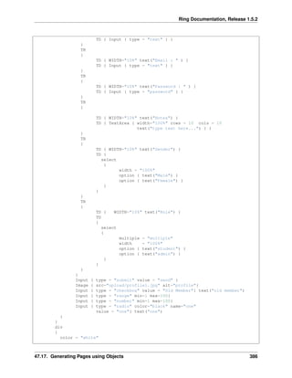 Ring Documentation, Release 1.5.2
TD { Input { type = "text" } }
}
TR
{
TD { WIDTH="10%" text("Email : " ) }
TD { Input { type = "text" } }
}
TR
{
TD { WIDTH="10%" text("Password : " ) }
TD { Input { type = "password" } }
}
TR
{
TD { WIDTH="10%" text("Notes") }
TD { TextArea { width="100%" rows = 10 cols = 10
text("type text here...") } }
}
TR
{
TD { WIDTH="10%" text("Gender") }
TD {
select
{
width = "100%"
option { text("Male") }
option { text("Female") }
}
}
}
TR
{
TD { WIDTH="10%" text("Role") }
TD
{
select
{
multiple = "multiple"
width = "100%"
option { text("student") }
option { text("admin") }
}
}
}
}
Input { type = "submit" value = "send" }
Image { src="upload/profile1.jpg" alt="profile"}
Input { type = "checkbox" value = "Old Member"} text("old member")
Input { type = "range" min=1 max=100}
Input { type = "number" min=1 max=100}
Input { type = "radio" color="black" name="one"
value = "one"} text("one")
}
}
div
{
color = "white"
47.17. Generating Pages using Objects 386
 