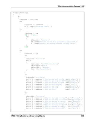 Ring Documentation, Release 1.5.2
BootStrapWebPage()
{
div
{
classname = :container
div
{
classname = :jumbotron
H1 { text("Bootstrap Page") }
}
div
{
classname = :row
for x = 1 to 3
div
{
classname = "col-sm-4"
H3 { html("Welcome to the Ring programming language") }
P { html("Using a scripting language is very fun!") }
}
next
}
div
{
classname = :row
div
{
classname = "col-sm-4"
Button
{
classname = "btn btn-info btn-lg"
datatoggle= "modal"
datatarget = "#myModal"
text("Open Large Modal")
}
}
div
{
classname = "col-sm-4"
Button { classname = "btn btn-default btn-lg" text("default") }
Button { classname = "btn btn-primary btn-md" text("primary") }
Button { classname = "btn btn-sucess btn-sm" text("sucess") }
Button { classname = "btn btn-info btn-xs" text("info") }
Button { classname = "btn btn-warning" text("warning") }
Button { classname = "btn btn-danger" text("danger") }
Button { classname = "btn btn-link" text("link") }
}
div
{
classname = "col-sm-4"
Button { classname = "btn btn-default btn-block" text("default") }
Button { classname = "btn btn-primary btn-block" text("primary") }
Button { classname = "btn btn-sucess btn-block" text("sucess") }
Button { classname = "btn btn-info btn-block" text("info") }
Button { classname = "btn btn-warning btn-block" text("warning") }
Button { classname = "btn btn-danger btn-block" text("danger") }
Button { classname = "btn btn-link btn-block" text("link") }
}
47.20. Using Bootstrap Library using Objects 392
 