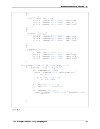 Ring Documentation, Release 1.5.2
div
{
classname = "col-sm-4"
div { classname = "btn-group"
button { classname="btn btn-primary" text("one") }
button { classname="btn btn-primary" text("two") }
button { classname="btn btn-primary" text("three") }
}
}
div
{
classname = "col-sm-4"
div { classname = "btn-group btn-group-lg"
button { classname="btn btn-primary" text("one") }
button { classname="btn btn-primary" text("two") }
button { classname="btn btn-primary" text("three") }
}
}
div
{
classname = "col-sm-4"
div {
classname = "btn-group-vertical btn-group-lg"
button { classname="btn btn-primary" text("one") }
button { classname="btn btn-primary" text("two") }
button { classname="btn btn-primary" text("three") }
}
}
}
div { classname="modal fade" id="myModal" role="dialog"
div { classname = "modal-dialog modal-lg"
div { classname="modal-content"
div { classname="modal-header"
button { classname="close" datadismiss="modal"
html("&times")
}
h4 { classname="modal-title"
text("Modal Header")
}
}
div { classname = "modal-body"
p { text("This is a large model.") }
}
div { classname="modal-footer"
button { classname = "btn btn-default" datadismiss="modal"
text("close")
}
}
}
}
}
}
}
Screen Shot:
47.20. Using Bootstrap Library using Objects 393
 