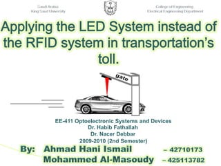       Saudi Arabia                                                                                              College of Engineering King Saud University                                                                               Electrical Engineering Department  Applying the LED System instead of the RFID system in transportation’s toll. EE-411 Optoelectronic Systems and Devices 2009-2010 (2nd Semester) Dr. HabibFathallah Dr. NacerDebbar     By:   Ahmad Hani Ismail           –42710173               Mohammed Al-Masoudy– 425113782 