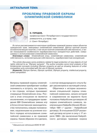 АКТУАЛЬНАЯ ТЕМА

             ПРОБЛЕМЫ ПРАВОВОЙ ОХРАНЫ
              ОЛИМПИЙСКОЙ СИМВОЛИКИ




                      О. ГОРОДОВ,
                      профессор Санкт-Петербургского государственного
                      университета, д-р юрид. наук
                      (г. Санкт-Петербург)

  В статье рассматриваются некоторые проблемы правовой охраны новых объектов
гражданских прав, именуемых олимпийской символикой. Дается краткий анализ
основополагающих понятий, в том числе понятия олимпийской собственности, а так-
же показываются особенности недобросовестных конкурентных действий, совер-
шаемых с использованием олимпийской символики.
  Ключевые слова: Олимпийские игры, олимпийская символика, олимпийская
собственность, интеллектуальная собственность, недобросовестная конкуренция.

   The article discusses some problems related to legal protection of new objects of civil
rights referred to as "Olympic sympols". The author provides some brief analysis of the
fundamental concepts including Olympic property as well as showing features of unfair
competition acts committed with the use of Olympic symbols.
   Keywords: Olympic Games, Olympic symbols, Olympic property, intellectual property,
unfair competition.




Вопросы правовой охраны олимпий-              с учетом международного опыта бу-
ской символики приобретают особую             дет рассмотрено в настоящей статье.
значимость и остроту, как правило,               Обратимся к истории возникно-
в тех странах, которые принимают              вения специальной охраны олим-
очередные Олимпийские игры. Рос-              пийской символики, начало которой
сия в этом отношении не является              в современном ее варианте было
исключением, и в преддверии прове-            положено Найробским договором об
дения XXII Олимпийских зимних игр             охране олимпийского символа, за-
в Сочи отечественное законодатель-            ключенным в Найроби (Кения) 26 сен-
ство пополнилось новыми положени-             тября 1981 г.1 (далее – Найробский
ями, нацеленными на усиление осо-             договор). В отношении СССР указан-
бого порядка использования олим-              ный договор вступил в силу с 17 ап-
пийской символики и ее правовой               реля 1986 г. До заключения Найроб-
охраны. Каким образом это сделано,            ского договора правовая охрана

  1 Официальная публикация ВОИС № 297.



12     «ИС. Промышленная собственность», № 4, 2011
 