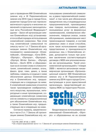 АКТУАЛЬНАЯ ТЕМА

ции и проведении XXII Олимпийских           пользование олимпийской символи-
зимних игр и XI Паралимпийских              ки, а равно паралимпийской симво-
зимних игр 2014 года в городе Сочи,         лики5, в том числе для обозначения
развитии города Сочи как горнокли-          юридических лиц и индивидуальных
матического курорта и внесении из-          предпринимателей, производимых
менений в отдельные законодатель-           ими товаров, выполняемых работ,
ные акты Российской Федерации»4             оказываемых услуг (в фирменных
(далее – Закон об организации зим-          наименованиях, коммерческих обо-
них Олимпийских игр) устанавлива-           значениях, товарных знаках, знаках
ется особый порядок использования           обслуживания, наименованиях мест
олимпийской символики. При этом             происхождения товаров), в составе
под олимпийской символикой по               доменных имен и иным способом,
смыслу части 1 ст. 7 Закона об орга-        если такое использование создает
низации зимних Олимпийских игр              представление о принадлежности
понимаются наименования «Олим-              указанных лиц к Олимпийским иг-
пийский», «Олимпиада», «Сочи 2014»,         рам, допускается только при усло-
«Olympic», «Olympian», «Olympiad»,          вии заключения соответствующего
«Olympic Winter Games», «Olympic            договора с МОК или уполномоченны-
Games», «Sochi 2014» и образован-           ми им организациями. Такой упол-
ные на их основе слова и словосоче-         номоченной организацией с 1 января
тания, олимпийский символ, огонь,           2009 г. является автономная неком-
факел, флаг, гимн, девиз, а также           мерческая организация «Организа-
эмблемы, символы и сходные с ними           ционный комитет XXII Олимпийских
обозначения данных Олимпийских              зимних игр и XI Паралимпийских
игр и Олимпийских игр, предше-              зимних игр 2014 года в городе Сочи»,
ствующих им и следующих за ними.            выступающая в роли единственной
К олимпийской символике относятся           организации, представляющей ин-
также произведения изобразитель-            тересы МОК на территории России.
ного искусства, музыкальные, лите-
ратурные и иные произведения, со-
держащие олимпийскую символику
или ее элементы и предназначенные
для обозначения Олимпийских игр,
а также Олимпийских игр, предше-
ствующих им и следующих за ними.
    Согласно правилу, закрепленно-             Бездоговорное использование на-
му в части 2 ст. 7 Закона об органи-        именований «Олимпийский», «Olym-
зации зимних Олимпийских игр, ис-           pic» и образованных на их основе

 4 СЗ РФ, 2007, № 49, ст. 6070.
 5 См. второе предложение части 1 ст. 7 Закона об организации зимних Олимпийских игр.



                                       «ИС. Промышленная собственность», № 4, 2011   17
 