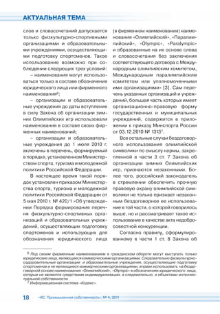 АКТУАЛЬНАЯ ТЕМА

слов и словосочетаний допускается             (в фирменном наименовании) наиме-
только физкультурно-спортивными               нования «Олимпийский», «Паралим-
организациями и образовательны-               пийский», «Olympic», «Раralympic»
ми учреждениями, осуществляющи-               и образованные на их основе слова
ми подготовку спортсменов. Такое              и словосочетания без заключения
использование возможно при со-                соответствующего договора с Между-
блюдении следующих трех условий:              народным олимпийским комитетом,
   – наименования могут использо-             Международным паралимпийским
ваться только в составе обозначения           комитетом или уполномоченными
юридического лица или фирменного              ими организациями» [3]. Сам пере-
наименования6;                                чень указанных организаций и учреж-
   – организации и образователь-              дений, большая часть которых имеет
ные учреждения до даты вступления             организационно-правовую форму
в силу Закона об организации зим-             государственных и муниципальных
них Олимпийских игр использовали              учреждений, содержится в прило-
наименования в составе своих фир-             жении к приказу Минспорта России
менных наименований;                          от 03.12.2010 № 13137.
   – организации и образователь-                 Все остальные случаи бездоговор-
ные учреждения до 1 июля 2010 г.              ного использования олимпийской
включены в перечень, формируемый              символики по смыслу нормы, закре-
в порядке, установленном Министер-            пленной в части 3 ст. 7 Закона об
ством спорта, туризма и молодежной            организации зимних Олимпийских
политики Российской Федерации.                игр, признаются незаконными. Бо-
   В настоящее время такой поря-              лее того, российский законодатель
док установлен приказом Министер-             в стремлении обеспечить прочную
ства спорта, туризма и молодежной             правовую охрану олимпийской сим-
политики Российской Федерации от              волики не только признает незакон-
5 мая 2010 г. № 420/1 «Об утвержде-           ным бездоговорное ее использова-
нии Порядка формирования переч-               ние в той части, о которой говорилось
ня физкультурно-спортивных орга-              выше, но и рассматривает такое ис-
низаций и образовательных учреж-              пользование в качестве акта недобро-
дений, осуществляющих подготовку              совестной конкуренции.
спортсменов и использующих для                   Согласно правилу, сформулиро-
обозначения юридического лица                 ванному в части 1 ст. 8 Закона об

  6 Под своим фирменным наименованием в гражданском обороте могут выступать только
юридические лица, являющиеся коммерческими организациями. Следовательно физкультурно-
оздоровительные организации и образовательные учреждения, осуществляющие подготовку
спортсменов и не являющиеся коммерческими организациями, вправе использовать на бездо-
говорной основе наименования «Олимпийский», «Olympic» в обозначениях юридического лица,
которые не являются средствами индивидуализации, а следовательно, и объектами интеллек-
туальной собственности.
  7 Информационная система «Кодекс».



18     «ИС. Промышленная собственность», № 4, 2011
 