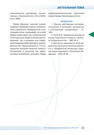 АКТУАЛЬНАЯ ТЕМА

лицензионных договоров, заклю-           правоприменительной практикой
ченных с Оргкомитетом «Сочи 2014»        предстоящая Олимпиада в Сочи.
или с МОК.
                                                      ЛИТЕРАТУРА
   Таким образом, краткий анализ            1. Сборник действующих договоров,
проблем правовой охраны олимпий-         соглашений и конвенций, заключенных
ской символики, проведенный в на-        с иностранными государствами. – М.,
стоящей статье, показывает, что в этой   1978.
сфере существуют как значительный           2. Папко В. В. Найробский договор об
потенциал для теоретических иссле-       охране олимпийского символа // Вопро-
дований, так и резервы для совер-        сы изобретательства. – 1987, № 4.
шенствования действующего законо-           3. Бюллетень нормативных актов фе-
дательства. Представляется, что за-      деральных органов исполнительной вла-
тронутые автором вопросы помогут         сти // «Юридическая литература» Адми-
пониманию и решению тех задач,           нистрации Президента Российской Фе-
которые неизбежно поставит перед         дерации. – 2010, № 29.




                                   «ИС. Промышленная собственность», № 4, 2011   21
 