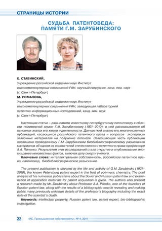 СТРАНИЦЫ ИСТОРИИ

                  СУДЬБА ПАТЕНТОВЕДА:
                ПАМЯТИ Г.М. ЗАРУБИНСКОГО




Е. СТАВИНСКИЙ,
Учреждение российской академии наук Институт
высокомолекулярных соединений РАН, научный сотрудник, канд. пед. наук
(г. Санкт-Петербург)
М. РОМАНОВА,
Учреждение российской академии наук Институт
высокомолекулярных соединений РАН, заведующая лабораторией
патентно-информационных исследований, канд. хим. наук
(г. Санкт-Петербург)

   Настоящая статья – дань памяти известному петербургскому патентоведу в обла-
сти полимерной химии Г.М. Зарубинскому (1931–2010), в ней рассказывается об
основных этапах его жизни и деятельности. Дан краткий анализ его многочисленных
публикаций, касающихся российского патентного права и вопросов экспертизы
заявочных материалов на получение патентов. Завершающая часть публикации
посвящена проведенному Г.М. Зарубинским биобиблиографическому разысканию
материалов об одном из основателей отечественного патентного права профессоре
А.А. Пиленко. Результатом этих исследований стало открытие и опубликование мно-
гих ранее неизвестных фактов, включая дату смерти ученого.
   Ключевые слова: интеллектуальная собственность, российское патентное пра-
во, патентовед, биобиблиографическое разыскание.

   The present publication is devoted to the life and activity of G.M. Zarubinsky (1931–
2010), the known Petersburg patent expert in the field of polymeric chemistry. The brief
analysis of his numerous publications about the Soviet and Russian patent law and exami-
nation of application materials for patent acquisition is given. The authors also present
a research made by Mr. Zarubinsky about Professor A.A. Pilenko, one of the founders of
Russian patent law, along with the results of a bibliographic search revealing and making
public many previously unknown details of the professor’s biography including the exact
date of the scientist’s death.
   Keywords: intellectual property, Russian patent law, patent expert, bio-bibliographic
investigation.




22     «ИС. Промышленная собственность», № 4, 2011
 
