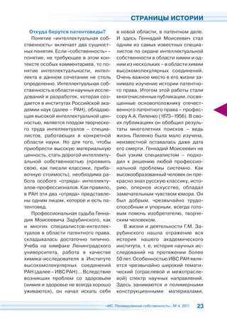 СТРАНИЦЫ ИСТОРИИ

  Откуда берутся патентоведы?         в новой области, в патентном деле.
   Понятие «интеллектуальная соб-     И здесь Геннадий Моисеевич стал
ственность» включает два сущност-     одним из самых известных специа-
ных понятия. Если «собственность» –   листов по охране интеллектуальной
понятие, не требующее в этом кон-     собственности в области химии и од-
тексте особых комментариев, то по-    ним из нескольких – в области химии
нятие интеллектуальности, интел-      высокомолекулярных соединений.
лекта в данном сочетании не столь     Очень важное место в его жизни за-
определенно. Интеллектуальная соб-    нимало изучение истории патентно-
ственность в области научных иссле-   го права. Итогом этой работы стали
дований и разработок, которая соз-    многочисленные публикации, посвя-
дается в институтах Российской ака-   щенные основоположнику отечест-
демии наук (далее – РАН), обладаю-    венного патентного права – профес-
щая высокой интеллектуальной цен-     сору А.А. Пиленко (1873–1956). В сво-
ностью, является плодом творческо-    их публикациях он обобщил резуль-
го труда интеллектуалов – специа-     таты многолетних поисков – ведь
листов, работающих в конкретной       жизнь Пиленко была мало изучена,
области науки. Но для того, чтобы     неизвестной оставалась даже дата
приобрести высокую материальную       его смерти. Геннадий Моисеевич не
ценность, стать дорогой интеллекту-   был узким специалистом – подхо-
альной собственностью (проявить       дил к решению любой профессио-
свою, как писали классики, приба-     нальной проблемы системно. Как
вочную стоимость), необходима ра-     высокообразованный человек он пре-
бота особого «отряда» интеллекту-     красно знал русскую классику, исто-
алов-профессионалов. Как правило,     рию, оперное искусство, обладал
в РАН эти два «отряда» представле-    замечательным чувством юмора. Он
ны одним лицом, которое и есть па-    был добрым, чрезвычайно трудо-
тентовед.                             способным и упорным, всегда гото-
   Профессиональная судьба Генна-     вым помочь изобретателю, творче-
дия Моисеевича Зарубинского, как      ским человеком.
и многих специалистов-интеллек-          В жизни и деятельности Г.М. За-
туалов в области патентного права,    рубинского нашла отражение вся
складывалась достаточно типично.      история нашего академического
Учеба на химфаке Ленинградского       института, т. е. история научных ис-
университета, работа в качестве       следований на протяжении более
химика-исследователя в Институте      50 лет. Особенностью ИВС РАН явля-
высокомолекулярных соединений         ется чрезвычайно широкий темати-
РАН (далее – ИВС РАН)… Вследствие     ческий (отраслевой и межотрасле-
возникших проблем со здоровьем        вой) спектр научных направлений.
(химия и здоровье не всегда хорошо    Здесь занимаются и полимерными
уживаются), он начал искать себя      конструкционными материалами,

                                 «ИС. Промышленная собственность», № 4, 2011   23
 