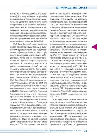 СТРАНИЦЫ ИСТОРИИ

в ИВС РАН почти с самого его осно-        вался стиль работы. Геннадий Мои-
вания). К этому времени он уже был        сеевич ставил работу системно. Со-
сложившимся специалистом-хими-            трудники его службы занимались
ком, кандидатом химических наук,          информационным сопровождением
проработал в химической лаборато-         НИР, своевременным выявлением
рии 20 лет. Как это часто бывает, пред-   и охраной изобретений, внедренче-
ложение сменить род деятельности          скими работами, патентно-лицензи-
возникло неожиданно: предшествен-         онной и выставочной работой, экс-
ник Геннадия Моисеевича как актив-        портным контролем. Он сразу стал
ный общественник был переведен            налаживать контакты с патентоведа-
на партийную работу в РК КПСС.            ми Ленинграда, активно сотрудничал
   Г.М. Зарубинский сразу взялся за       с ассоциацией патентоведов города.
новое дело с присущим ему энтузи-         В это время Г.М. Зарубинский начал
азмом. Деятельность его подразде-         регулярно публиковаться в специ-
ления, сформированного из сотруд-         альных журналах по патентному пра-
ников различных химических лабо-          ву. Ряд его работ тех лет по охране
раторий, тогда уже не могла ограни-       полимеров актуален до сих пор [1].
чиваться только информационной            В 1982 г. ОНТИ получил статус науч-
работой. В институте накопилось           ной лаборатории патентно-экономи-
много законченных разработок, ре-         ческих исследований ИВС РАН. До
зультаты которых могли быть заре-         сих пор это, пожалуй, уникальный
гистрированы в качестве изобрете-         случай в Российской академии наук.
ний. Требовались квалифицирован-          Патентная служба регулярно прово-
ные патентоведы. Прежде всего,            дила анализ изобретательской ак-
Г.М. Зарубинский организовал в ин-        тивности научных подразделений
ституте выездные курсы ВГКПИ для          и докладывала его результаты на за-
сотрудников-изобретателей и своих         седаниях ученого совета института.
подчиненных, а сам пошел учиться          На счету Г.М. Зарубинского как па-
в ЦИПК. Большая заслуга Геннадия          тентоведа более 500 авторских сви-
Моисеевича в том, что он понимал:         детельств СССР, выданных на имя
грамотными в правовом отношении           ИВС РАН.
должны быть все участники изобре-            В то время серьезное внимание
тательской деятельности. Благодаря        начали уделять зарубежному патен-
этому ему легче было работать с изо-      тованию. Однако его эффективность
бретателями, которые тоже прекрас-        сначала была низкой. Это объясня-
но понимали патентоведа, а самое          лось тем, что правовую охрану за ру-
главное, не упускали свою первую,         бежом получали результаты фунда-
и главную, выгоду – приоритет изо-        ментальных НИР, не имевшие тех-
бретения. Ведь не секрет, сколько         нологической апробации. Нехватка
драм развертывается вокруг этого          финансовых средств не позволяла
вопроса. Так постепенно формиро-          проводить отработку укрупненных

                                    «ИС. Промышленная собственность», № 4, 2011   25
 