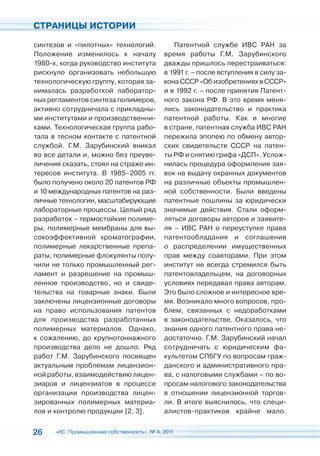 СТРАНИЦЫ ИСТОРИИ

синтезов и «пилотных» технологий.               Патентной службе ИВС РАН за
Положение изменилось к началу                время работы Г.М. Зарубинского
1980-х, когда руководство института          дважды пришлось перестраиваться:
рискнуло организовать небольшую              в 1991 г. – после вступления в силу за-
технологическую группу, которая за-          кона СССР «Об изобретениях в СССР»
нималась разработкой лаборатор-              и в 1992 г. – после принятия Патент-
ных регламентов синтеза полимеров,           ного закона РФ. В это время меня-
активно сотрудничала с прикладны-            лись законодательство и практика
ми институтами и производственни-            патентной работы. Как и многие
ками. Технологическая группа рабо-           в стране, патентная служба ИВС РАН
тала в тесном контакте с патентной           пережила эпопею по обмену автор-
службой. Г.М. Зарубинский вникал             ских свидетельств СССР на патен-
во все детали и, можно без преуве-           ты РФ и снятию грифа «ДСП». Услож-
личения сказать, стоял на страже ин-         нилась процедура оформления зая-
тересов института. В 1985–2005 гг.           вок на выдачу охранных документов
было получено около 20 патентов РФ           на различные объекты промышлен-
и 10 международных патентов на раз-          ной собственности. Были введены
личные технологии, масштабирующие            патентные пошлины за юридически
лабораторные процессы. Целый ряд             значимые действия. Стали оформ-
разработок – термостойкие полиме-            ляться договоры авторов и заявите-
ры, полимерные мембраны для вы-              ля – ИВС РАН о переуступке права
сокоэффективной хроматографии,               патентообладания и соглашения
полимерные лекарственные препа-              о распределении имущественных
раты, полимерные флокулянты полу-            прав между соавторами. При этом
чили не только промышленный рег-             институт не всегда стремился быть
ламент и разрешение на промыш-               патентовладельцем, на договорных
ленное производство, но и свиде-             условиях передавал права авторам.
тельства на товарные знаки. Были             Это было сложное и интересное вре-
заключены лицензионные договоры              мя. Возникало много вопросов, про-
на право использования патентов              блем, связанных с недоработками
для производства разработанных               в законодательстве. Оказалось, что
полимерных материалов. Однако,               знания одного патентного права не-
к сожалению, до крупнотоннажного             достаточно. Г.М. Зарубинский начал
производства дело не дошло. Ряд              сотрудничать с юридическим фа-
работ Г.М. Зарубинского посвящен             культетом СПбГУ по вопросам граж-
актуальным проблемам лицензион-              данского и административного пра-
ной работы, взаимодействию лицен-            ва, с налоговыми службами – по во-
зиаров и лицензиатов в процессе              просам налогового законодательства
организации производства лицен-              в отношении лицензионной торгов-
зированных полимерных материа-               ли. В итоге выяснилось, что специ-
лов и контролю продукции [2, 3].             алистов-практиков крайне мало.


26    «ИС. Промышленная собственность», № 4, 2011
 