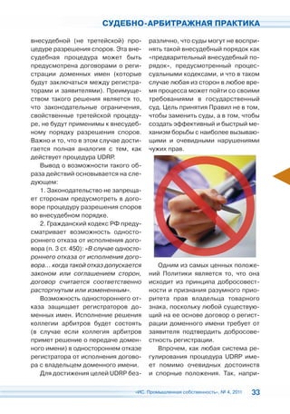 СУДЕБНО-АРБИТРАЖНАЯ ПРАКТИКА

внесудебной (не третейской) про-          различно, что суды могут не воспри-
цедуре разрешения споров. Эта вне-        нять такой внесудебный порядок как
судебная процедура может быть             «предварительный внесудебный по-
предусмотрена договорами о реги-          рядок», предусмотренный процес-
страции доменных имен (которые            суальными кодексами, и что в таком
будут заключаться между регистра-         случае любая из сторон в любое вре-
торами и заявителями). Преимуще-          мя процесса может пойти со своими
ством такого решения является то,         требованиями в государственный
что законодательные ограничения,          суд. Цель принятия Правил не в том,
свойственные третейской процеду-          чтобы заменить суды, а в том, чтобы
ре, не будут применимы к внесудеб-        создать эффективный и быстрый ме-
ному порядку разрешения споров.           ханизм борьбы с наиболее вызываю-
Важно и то, что в этом случае дости-      щими и очевидными нарушениями
гается полная аналогия с тем, как         чужих прав.
действует процедура UDRP.
   Вывод о возможности такого об-
раза действий основывается на сле-
дующем:
   1. Законодательство не запреща-
ет сторонам предусмотреть в дого-
воре процедуру разрешения споров
во внесудебном порядке.
   2. Гражданский кодекс РФ преду-
сматривает возможность односто-
роннего отказа от исполнения дого-
вора (п. 3 ст. 450): «В случае односто-
роннего отказа от исполнения дого-
вора… когда такой отказ допускается          Одним из самых ценных положе-
законом или соглашением сторон,           ний Политики является то, что она
договор считается соответственно          исходит из принципа добросовест-
расторгнутым или измененным».             ности и признания разумного прио-
   Возможность одностороннего от-         ритета прав владельца товарного
каза защищает регистраторов до-           знака, поскольку любой существую-
менных имен. Исполнение решения           щий на ее основе договор о регист-
коллегии арбитров будет состоять          рации доменного имени требует от
(в случае если коллегия арбитров          заявителя подтвердить добросове-
примет решение о передаче домен-          стность регистрации.
ного имени) в одностороннем отказе           Впрочем, как любая система ре-
регистратора от исполнения догово-        гулирования процедура UDRP име-
ра с владельцем доменного имени.          ет помимо очевидных достоинств
   Для достижения целей UDRP без-         и спорные положения. Так, напри-

                                    «ИС. Промышленная собственность», № 4, 2011   33
 