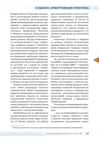 СУДЕБНО-АРБИТРАЖНАЯ ПРАКТИКА

ронами органа. Сторонами соглаше-           рассматривает дело только на осно-
ния о регистрации домена второго            вании объяснений и документов,
уровня являются регистрирующая              поданных сторонами. В пункте 13
домен организация (регистратор, про-        Правил прямо говорится, что личное
вайдер) и администратор домена.             присутствие сторон не предусма-
Именно этим соглашением преду-              тривается, хотя арбитр вправе по
смотрено применение Политики                своему усмотрению определить, что
и Правил в качестве обязательного           таковое необходимо для вынесения
регулятора отношений по использо-           решения5.
ванию домена. Фигура потерпевше-               Указанные Политика и Правила
го, которым является лицо, требую-          не должны остаться неизменными
щее передачи домена, появляется             документами, поскольку только пра-
уже после возникновения конкрет-            вами владельцев товарных знаков
ной конфликтной ситуации. При этом          не исчерпывается весь спектр прав
до разрешения конфликта специаль-           на средства индивидуализации в ши-
но созданным «арбитром» (админи-            роком смысле этого слова.
стративной комиссией) потерпевший,             На сессии Генеральной ассамб-
именуемый в Политике заявителем,            леи ВОИС, проходившей с 23 сентя-
не вступает ни с одной из сторон            бря по 5 октября 2004 г. (тридцать
в договорные отношения. Напро-              первая (пятнадцатая внеочередная)
тив – само заявление о передаче             сессия), вновь обсуждались вопро-
домена является не чем иным, как            сы, связанные с регистрацией и ис-
требованием о переводе прав и обя-          пользованием доменных имен в сети
занностей администратора спорно-            Интернет. На этот раз решались про-
го домена на имя нового владельца.          блемы регистрации в качестве до-
   Второй существенной особенно-            менных имен международных непа-
стью новой процедуры является               тентуемых названий лекарственных
ограниченный набор процедурных              препаратов, полных и сокращенных
средств, находящийся в распоряже-           названий межправительственных
нии арбитров. Одним из главных              организаций, личных имен, геогра-
ограничений является отсутствие             фических указаний и фирменных
права у спорящей стороны предстать          наименований.
перед арбитром и непосредственно               Что касается наименований стран,
изложить собственную позицию и всю          то круг вопросов охватывал следую-
связанную с ней аргументацию.               щие:
   Разбирательство в арбитражных               – есть ли необходимость распро-
центрах проводится заочно и не пред-        странять охрану названий стран
полагает присутствие сторон. В пун-         в рамках системы доменных имен
кте 15 Правил указано, что арбитр           на названия, под которыми страны

 5 Автору не известно ни одного случая вынесения арбитрами подобных определений.



                                       «ИС. Промышленная собственность», № 4, 2011   37
 
