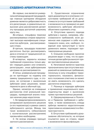 СУДЕБНО-АРБИТРАЖНАЯ ПРАКТИКА

   Во-первых, она является универ-              3. Существенное ограничение
сальной международной процедурой,            круга доказательств в сочетании с от-
где главным критерием обладания              сутствием требований об их допу-
доменом является добросовестность            стимости (и отсутствием требований
его регистрации, а сравнительно не-          о возможности их проверки) не дает
высокая цена рассмотрения делает             возможность арбитрам абсолютно
эту процедуру доступной широкому             объективно оценивать спор.
кругу лиц.                                      4. Отсутствие единого подхода
   Во-вторых, специфика тематики             арбитров к оценке, например, обо-
рассматриваемых споров предпола-             снованности требований, если до-
гает высокую квалификацию специ-             менное имя содержит в себе часть
алистов-арбитров, рассматриваю-              товарного знака, или, наоборот, то-
щих споры.                                   варный знак присутствует в части
   В-третьих, процедура позволяет            доменного имени, порождает про-
достаточно быстро рассматривать              тивоположные решения.
дела в отличие от традиционной си-              5. Слишком свободное принятие
стемы правосудия.                            решения ведет к тому, что по иден-
   В-четвертых, варианты исковых             тичным делам арбитры выносят пря-
требований ограничены только дву-            мо противоположные решения.
мя: «передать домен» или «отменить              6. Негативной является практика
регистрацию», иные арбитражными              признания вины при отсутствии воз-
центрами не рассматриваются.                 ражений на заявленные требования,
   В-пятых, универсальная процеду-           поскольку в силу специфики терри-
ра не претендует на подмену или              ториального, языкового, финансо-
замену традиционного суда, и сто-            вого положения ответчика он может
рона, не согласная с вынесенным              не иметь возможность это сделать
арбитром (ами) решением, может               достаточно оперативно.
перенести дело в обычный суд.                   7. Разница в подходах арбитров
   Однако, несмотря на очевидные             к применению национального зако-
достоинства этой уникальной про-             нодательства ведет к вынесению
цедуры, проведенный анализ пока-             прямо противоположных решений.
зал наличие ряда недостатков.                   8. Сформулированные в Полити-
   1. Не предусмотрена возможность           ке и Правилах требования к арби-
оспаривания вынесенного решения              трам, а также возможность отвода
(и его пересмотра) в рамках самого           арбитра являются недостаточными
арбитражного центра. Между тем               гарантиями их независимости и бес-
такая возможность (обжалования               пристрастности.
с коллегиальным рассмотрением)                  9. Отсутствие требований о дока-
чрезвычайно необходима.                      зывании обстоятельств, на которые
   2. Не всегда оправдан принцип             ссылается одна из сторон, ведет
заочного рассмотрения.                       к возможности фальсификации.


40    «ИС. Промышленная собственность», № 4, 2011
 