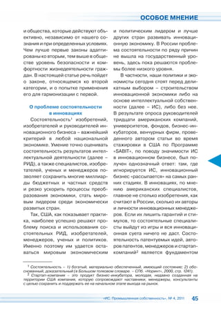 ОСОБОЕ МНЕНИЕ

и общества, которые действуют объ-           и политическим лидером и лучше
ективно, независимо от нашего со-            других стран развивать инноваци-
знания и при определенных условиях.          онную экономику. В России пробле-
Чем лучше первые законы адапти-              ма состоятельности по ряду причин
рованы ко вторым, тем выше в обще-           не вышла на государственный уро-
стве уровень безопасности и ком-             вень, здесь пока решаются пробле-
фортности жизнедеятельности граж-            мы более низкого уровня.
дан. В настоящей статье речь пойдет             В частности, наши политики и эко-
о законе, относящемся ко второй              номисты сегодня стоят перед дели-
категории, и о попытке применения            катным выбором – строительством
его для гармонизации с первой.               инновационной экономики либо на
                                             основе интеллектуальной собствен-
   О проблеме состоятельности                ности (далее – ИС), либо без нее.
           в инновациях                      В результате опроса руководителей
   Состоятельность1 изобретений,             тридцати американских компаний,
изобретателей и руководителей ин-            университетов, фондов, бизнес-ин-
новационного бизнеса – важнейший             кубаторов, венчурных фирм, прове-
критерий в любой национальной                денного автором статьи во время
экономике. Умение точно оценивать            стажировки в США по Программе
состоятельность результатов интел-           «SABIT», по поводу значимости ИС
лектуальной деятельности (далее –            в инновационном бизнесе, был по-
РИД), а также специалистов, изобре-          лучен однозначный ответ: там, где
тателей, ученых и менеджеров по-             игнорируется ИС, инновационный
зволяет сохранить многие миллиар-            бизнес «рассыпается» на самых ран-
ды бюджетных и частных средств               них стадиях. В инновациях, по мне-
и резко ускорить процессы преоб-             нию американских специалистов,
разования экономики, стать миро-             главное не столько изобретения, как
вым лидером среди экономически               считают в России, сколько их авторы
развитых стран.                              и личности инновационных менедже-
   Так, США, как показывает практи-          ров. Если их лишить гарантий и сти-
ка, наиболее успешно решают про-             мулов, то состоятельные специали-
блему поиска и использования со-             сты выйдут из игры и вся инноваци-
стоятельных РИД, изобретателей,              онная суета ничего не даст. Состо-
менеджеров, ученых и политиков.              ятельность патентуемых идей, авто-
Именно поэтому им удается оста-              ров патентов, менеджеров и стартап-
ваться мировым экономическим                 компаний2 является фундаментом

  1 Состоятельность – 1) богатый, материально обеспеченный, имеющий состояние; 2) обо-
снованный, доказательный (в Большом толковом словаре. – СПб. «Норинт», 2000, стр. 1241).
  2 Стартап-компания – это продукт бизнес-инкубатора, молодая, недавно созданная на
территории США компания, которую сопровождают наставники, менеджеры, консультанты
с целью сохранить и поддержать ее на начальном этапе выхода на рынок.


                                        «ИС. Промышленная собственность», № 4, 2011   45
 