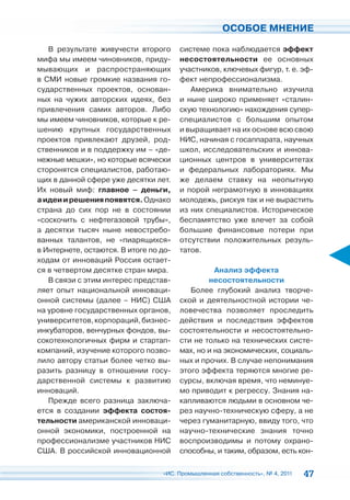 ОСОБОЕ МНЕНИЕ

   В результате живучести второго       системе пока наблюдается эффект
мифа мы имеем чиновников, приду-        несостоятельности ее основных
мывающих и распространяющих             участников, ключевых фигур, т. е. эф-
в СМИ новые громкие названия го-        фект непрофессионализма.
сударственных проектов, основан-           Америка внимательно изучила
ных на чужих авторских идеях, без       и ныне широко применяет «сталин-
привлечения самих авторов. Либо         скую технологию» нахождения супер-
мы имеем чиновников, которые к ре-      специалистов с большим опытом
шению крупных государственных           и выращивает на их основе всю свою
проектов привлекают друзей, род-        НИС, начиная с госаппарата, научных
ственников и в поддержку им – «де-      школ, исследовательских и иннова-
нежные мешки», но которые всячески      ционных центров в университетах
сторонятся специалистов, работаю-       и федеральных лабораториях. Мы
щих в данной сфере уже десятки лет.     же делаем ставку на неопытную
Их новый миф: главное – деньги,         и порой неграмотную в инновациях
а идеи и решения появятся. Однако       молодежь, рискуя так и не вырастить
страна до сих пор не в состоянии        из них специалистов. Историческое
«соскочить с нефтегазовой трубы»,       беспамятство уже влечет за собой
а десятки тысяч ныне невостребо-        большие финансовые потери при
ванных талантов, не «пиарящихся»        отсутствии положительных резуль-
в Интернете, остаются. В итоге по до-   татов.
ходам от инноваций Россия остает-
ся в четвертом десятке стран мира.                Анализ эффекта
   В связи с этим интерес представ-             несостоятельности
ляет опыт национальной инноваци-           Более глубокий анализ творче-
онной системы (далее – НИС) США         ской и деятельностной истории че-
на уровне государственных органов,      ловечества позволяет проследить
университетов, корпораций, бизнес-      действия и последствия эффектов
инкубаторов, венчурных фондов, вы-      состоятельности и несостоятельно-
сокотехнологичных фирм и стартап-       сти не только на технических систе-
компаний, изучение которого позво-      мах, но и на экономических, социаль-
лило автору статьи более четко вы-      ных и прочих. В случае непонимания
разить разницу в отношении госу-        этого эффекта теряются многие ре-
дарственной системы к развитию          сурсы, включая время, что неминуе-
инноваций.                              мо приводит к регрессу. Знания на-
   Прежде всего разница заключа-        капливаются людьми в основном че-
ется в создании эффекта состоя-         рез научно-техническую сферу, а не
тельности американской инноваци-        через гуманитарную, ввиду того, что
онной экономики, построенной на         научно-технические знания точно
профессионализме участников НИС         воспроизводимы и потому охрано-
США. В российской инновационной         способны, и таким, образом, есть кон-

                                  «ИС. Промышленная собственность», № 4, 2011   47
 