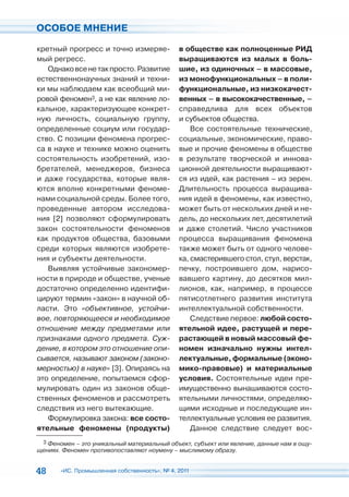 ОСОБОЕ МНЕНИЕ

кретный прогресс и точно измеряе-             в обществе как полноценные РИД
мый регресс.                                  выращиваются из малых в боль-
   Однако все не так просто. Развитие         шие, из одиночных – в массовые,
естественнонаучных знаний и техни-            из монофункциональных – в поли-
ки мы наблюдаем как всеобщий ми-              функциональные, из низкокачест-
ровой феномен3, а не как явление ло-          венных – в высококачественные, –
кальное, характеризующее конкрет-             справедлива для всех объектов
ную личность, социальную группу,              и субъектов общества.
определенные социум или государ-                  Все состоятельные технические,
ство. С позиции феномена прогрес-             социальные, экономические, право-
са в науке и технике можно оценить            вые и прочие феномены в обществе
состоятельность изобретений, изо-             в результате творческой и иннова-
бретателей, менеджеров, бизнеса               ционной деятельности выращивают-
и даже государства, которые явля-             ся из идей, как растения – из зерен.
ются вполне конкретными феноме-               Длительность процесса выращива-
нами социальной среды. Более того,            ния идей в феномены, как известно,
проведенные автором исследова-                может быть от нескольких дней и не-
ния [2] позволяют сформулировать              дель, до нескольких лет, десятилетий
закон состоятельности феноменов               и даже столетий. Число участников
как продуктов общества, базовыми              процесса выращивания феномена
среди которых являются изобрете-              также может быть от одного челове-
ния и субъекты деятельности.                  ка, смастерившего стол, стул, верстак,
   Выявляя устойчивые закономер-              печку, построившего дом, нарисо-
ности в природе и обществе, ученые            вавшего картину, до десятков мил-
достаточно определенно идентифи-              лионов, как, например, в процессе
цируют термин «закон» в научной об-           пятисотлетнего развития института
ласти. Это «объективное, устойчи-             интеллектуальной собственности.
вое, повторяющееся и необходимое                  Следствие первое: любой состо-
отношение между предметами или                ятельной идее, растущей и пере-
признаками одного предмета. Суж-              растающей в новый массовый фе-
дение, в котором это отношение опи-           номен изначально нужны интел-
сывается, называют законом (законо-           лектуальные, формальные (эконо-
мерностью) в науке» [3]. Опираясь на          мико-правовые) и материальные
это определение, попытаемся сфор-             условия. Состоятельные идеи пре-
мулировать один из законов обще-              имущественно вынашиваются состо-
ственных феноменов и рассмотреть              ятельными личностями, определяю-
следствия из него вытекающие.                 щими исходные и последующие ин-
   Формулировка закона: все состо-            теллектуальные условия ее развития.
ятельные феномены (продукты)                      Данное следствие следует вос-
 3 Феномен – это уникальный материальный объект, субъект или явление, данные нам в ощу-
щениях. Феномен противопоставляют ноумену – мыслимому образу.


48     «ИС. Промышленная собственность», № 4, 2011
 