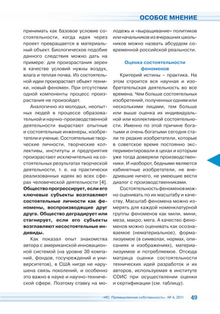 ОСОБОЕ МНЕНИЕ

принимать как базовое условие со-      лодежь и «выращивание» политиков
стоятельности, когда идея через        или начальников из вчерашних школь-
проект превращается в материаль-       ников можно назвать абсурдом со-
ный объект. Биологическое подобие      временной российской реальности.
данного следствия можно дать на
примере: для произрастания зерен            Оценка состоятельности
в качестве условий нужны воздух,                   феноменов
влага и теплая почва. Из состоятель-      Критерий истины – практика. На
ной идеи произрастает объект техни-    этом строится вся научная и изо-
ки, новый феномен. При отсутствии      бретательская деятельность во все
одной компоненты процесс произ-        времена. Чем больше состоятельных
растания не произойдет.                изобретений, полученных одним или
   Аналогично из молодых, неопыт-      несколькими лицами, тем больше
ных людей в процессе образова-         или выше оценка их индивидуаль-
тельной и научно-производственной      ной или коллективной состоятельно-
деятельности вырастают опытные         сти. Именно по этой причине бога-
и состоятельные инженеры, изобре-      тыми и очень богатыми сегодня ста-
татели и ученые. Состоятельные твор-   ли те редкие изобретатели, которые
ческие личности, творческие кол-       в советское время постоянно экс-
лективы, институты и предприятия       периментировали в цехах и которым
произрастают исключительно на со-      уже тогда доверяли производствен-
стоятельных результатах творческой     ники. И наоборот, бедными являются
деятельности, т. е. на практически     кабинетные изобретатели, не вне-
реализованных идеях во всех сфе-       дрившие ничего, не умеющие вести
рах человеческой деятельности [4].     диалог с производственниками.
Общество прогрессирует, если его          Состоятельность феноменов мож-
ключевые субъекты возглавляют          но оценивать по их масштабу и каче-
состоятельные личности как фе-         ству. Масштаб феномена можно из-
номены, воспроизводящие друг           мерять для каждой номенклатурной
друга. Общество деградирует или        группы феноменов как мили, мини,
стагнирует, если его субъекты          меза, макро, мега. А качество фено-
возглавляют несостоятельные ин-        менов можно оценивать как осозна-
дивиды.                                ваемое (нематериальное), форма-
   Как показал опыт знакомства         лизуемое (в символах, нормах, опи-
автора с американской инновацион-      саниях и изображениях), материа-
ной системой (на уровне 30 компа-      лизуемое и потребляемое. Отсюда
ний, фондов, госучреждений и уни-      матрица оценки состоятельности
верситетов), в США нигде не нару-      технических идей разработок и их
шена связь поколений, и особенно       авторов, используемая в институте
это важно в науке и научно-техниче-    СОИС при осуществлении оценки
ской сфере. Поэтому ставку на мо-      и сертификации (см. таблицу).

                                 «ИС. Промышленная собственность», № 4, 2011   49
 