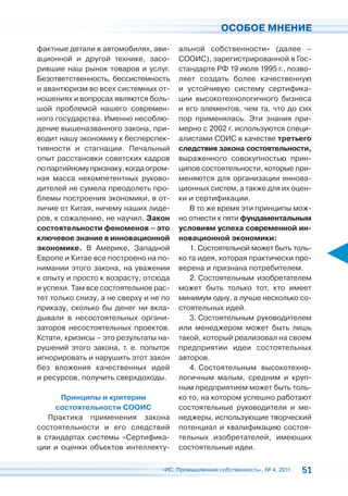 ОСОБОЕ МНЕНИЕ

фактные детали в автомобилях, ави-      альной собственности» (далее –
ационной и другой технике, засо-        СООИС), зарегистрированной в Гос-
рившие наш рынок товаров и услуг.       стандарте РФ 19 июля 1995 г., позво-
Безответственность, бессистемность      ляет создать более качественную
и авантюризм во всех системных от-      и устойчивую систему сертифика-
ношениях и вопросах являются боль-      ции высокотехнологичного бизнеса
шой проблемой нашего современ-          и его элементов, чем та, что до сих
ного государства. Именно несоблю-       пор применялась. Эти знания при-
дение вышеназванного закона, при-       мерно с 2002 г. используются специ-
водит нашу экономику к бесперспек-      алистами СОИС в качестве третьего
тивности и стагнации. Печальный         следствия закона состоятельности,
опыт расстановки советских кадров       выраженного совокупностью прин-
по партийному признаку, когда огром-    ципов состоятельности, которые при-
ная масса некомпетентных руково-        меняются для организации иннова-
дителей не сумела преодолеть про-       ционных систем, а также для их оцен-
блемы построения экономики, в от-       ки и сертификации.
личие от Китая, ничему наших лиде-         В то же время эти принципы мож-
ров, к сожалению, не научил. Закон      но отнести к пяти фундаментальным
состоятельности феноменов – это         условиям успеха современной ин-
ключевое знание в инновационной         новационной экономики:
экономике. В Америке, Западной             1. Состоятельной может быть толь-
Европе и Китае все построено на по-     ко та идея, которая практически про-
нимании этого закона, на уважении       верена и признана потребителем.
к опыту и просто к возрасту, отсюда        2. Состоятельным изобретателем
и успехи. Там все состоятельное рас-    может быть только тот, кто имеет
тет только снизу, а не сверху и не по   минимум одну, а лучше несколько со-
приказу, сколько бы денег ни вкла-      стоятельных идей.
дывали в несостоятельных органи-           3. Состоятельным руководителем
заторов несостоятельных проектов.       или менеджером может быть лишь
Кстати, кризисы – это результаты на-    такой, который реализовал на своем
рушений этого закона, т. е. попыток     предприятии идеи состоятельных
игнорировать и нарушить этот закон      авторов.
без вложения качественных идей             4. Состоятельным высокотехно-
и ресурсов, получить сверхдоходы.       логичным малым, средним и круп-
                                        ным предприятием может быть толь-
      Принципы и критерии               ко то, на котором успешно работают
     состоятельности СООИС              состоятельные руководители и ме-
   Практика применения закона           неджеры, использующие творческий
состоятельности и его следствий         потенциал и квалификацию состоя-
в стандартах системы «Сертифика-        тельных изобретателей, имеющих
ции и оценки объектов интеллекту-       состоятельные идеи.

                                  «ИС. Промышленная собственность», № 4, 2011   51
 