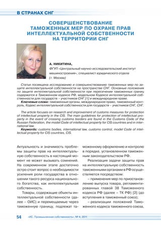 В СТРАНАХ СНГ

             СОВЕРШЕНСТВОВАНИЕ
        ТАМОЖЕННЫХ МЕР ПО ОХРАНЕ ПРАВ
       ИНТЕЛЛЕКТУАЛЬНОЙ СОБСТВЕННОСТИ
              НА ТЕРРИТОРИИ СНГ




                       А. НИКИТИНА,
                       ФГУП «Центральный научно-исследовательский институт
                       машиностроения», специалист юридического отдела
                       (г. Москва)

  Статья посвящена исследованию и совершенствованию таможенных мер по за-
щите интеллектуальной собственности на пространстве СНГ. Основные положения
по защите интеллектуальной собственности при пересечении таможенных границ
содержатся в Таможенном кодексе РФ, модельном Кодексе интеллектуальной соб-
ственности для государств – участников СНГ [1] и международном праве.
  Ключевые слова: таможенные органы, международное право, таможенный конт-
роль, Кодекс интеллектуальной собственности для государств – участников СНГ, СНГ.

   The article focuses on research and improvement of customs measures for protection
of intellectual property in the CIS. The main guidelines for protection of intellectual pro-
perty in the event of crossing customs borders are found in the Customs Code of the
Russian Federation, the model Code of intellectual property for CIS countries and in inter-
national law.
   Keywords: customs bodies, international law, customs control, model Code of intel-
lectual property for CIS countries, CIS.



Актуальность и значимость пробле-              моженному оформлению и контролю
мы защиты прав на интеллектуаль-               в порядке, установленном таможен-
ную собственность в настоящий мо-              ным законодательством РФ.
мент не может вызывать сомнений.                  Реализация задачи защиты прав
На современном этапе достаточно                на интеллектуальную собственность
остро стоит вопрос о необходимости             таможенными органами в РФ осуще-
усиления роли государства в отно-              ствляется посредством:
шении такого ресурса национально-                 – применения мер по приостанов-
го богатства, как интеллектуальная             лению выпуска товара, регламенти-
собственность.                                 рованных главой 38 Таможенного
   Товары, содержащие объекты ин-              кодекса РФ (далее – ТК РФ) [2] (до
теллектуальной собственности (да-              вступления в таможенный союз);
лее – ОИС) и перемещаемые через                   – реализации положений Тамо-
таможенную границу, подлежат та-               женного кодекса таможенного союза,


54     «ИС. Промышленная собственность», № 4, 2011
 
