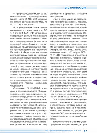 В СТРАНАХ СНГ

    4) при расследовании дел об ад-    сообщения в средствах массовой
министративных правонарушениях         информации.
(далее – дела об АП), возбужденных        Итак, в целях усиления таможен-
по другим составам (например, по       ного контроля за вывозом товаров,
ст. 16.1–16.3 КоАП РФ);                содержащих результаты интеллекту-
    5) по результатам рассмотрения     альной деятельности военного и двой-
полученных в соответствии с п. 2–3     ного назначения, таможенные орга-
ч. 1 ст. 28.1 КоАП РФ материалов,      ны руководствуются приказами Фе-
содержащих данные, указывающие         дерального агентства по правовой
на наличие события административ-      защите результатов интеллектуаль-
ного правонарушения (в том числе       ной деятельности военного, специ-
заявлений правообладателя или ор-      ального и двойного назначения при
ганизаций, представляющих интере-      Министерстве юстиции Российской
сы правообладателя на территории       Федерации (ФАПРИД). Такую роль
Российской Федерации по защите         выполняет приказ от 21 августа 2000 г.
исключительных прав на товарные        № 31 «Об организации проведения
знаки, знаки обслуживания и наиме-     правовой экспертизы товаров с це-
нования мест происхождения това-       лью выявления результатов интел-
ров, о привлечении к администра-       лектуальной деятельности военного,
тивной ответственности конкретно-      специального и двойного назначе-
го лица, незаконно использующего       ния, права на которые принадлежат
соответствующий товарный знак,         Российской Федерации». При этом
знак обслуживания и наименование       экспорт результатов интеллектуаль-
места происхождения товаров в свя-     ной деятельности и товаров двойно-
зи с перемещением товаров через        го назначения осуществляется по ли-
таможенную границу Российской          цензиям Минторга России. Что каса-
Федерации).                            ется подтверждения факта вывоза
    Согласно ст. 28.1 КоАП РФ, пово-   экспортных товаров за пределы РФ,
дами к возбуждению дела об адми-       то в данном случае следует приме-
нистративном правонарушении яв-        нять положения распоряжения ГТК
ляются: непосредственное обнаруже-     России от 24.05.99 № 01-14/615.
ние вышеуказанных сведений долж-          Подразделения таможен и регио-
ностными лицами, уполномоченными       нального таможенного управления,
составлять протоколы об админи-        в компетенцию которых входят во-
стративных правонарушениях, мате-      просы защиты прав на интеллекту-
риалы, поступившие из правоохра-       альную собственность, формируют
нительных органов, из других госу-     досье на ОИС, внесенные в реестр,
дарственных органов, органов мест-     сгруппированное по правооблада-
ного самоуправления, общественных      телям.
объединений, сообщения и заявле-          Таможенные органы не могут ре-
ния физических и юридических лиц,      гулировать вопрос перехода прав

                                 «ИС. Промышленная собственность», № 4, 2011   57
 