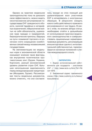В СТРАНАХ СНГ

   Однако на практике модельное       лись исходя из этих позиций для
законодательство пока не доказало     удовлетворения всех участников
свою эффективность: можно видеть      СНГ и копировались с иностранных
несогласованное регулирование го-     образцов. В результате ожидать
сударствами СНГ гражданского обо-     какого-либо действенного правового
рота, наличие тарифных и нетариф-     регулирования от них трудно. В свя-
ных ограничений, невыполнение взя-    зи с этим, по мнению автора статьи,
тых на себя обязательств, ущемле-     необходимо отойти в дальнейшем
ние прав граждан и предприятий,       от использования практики модель-
бюрократические препоны, барьеры      ного законодательства и совершен-
на пути к взаимной торговле и в ко-   ствовать национальные нормативно-
нечном счете сокращение хозяйст-      правовые документы, регулирующие
венных связей между независимыми      внешнеторговые сделки с интеллек-
государствами.                        туальной собственностью, гармони-
   На имплементацию же модель-        зируя их основные положения с уче-
ных норм в экономической области      том международного опыта.
оказывают влияние такие факторы,
как внутреннее политическое про-
тивостояние элит (Грузия, Украина,                   ЛИТЕРАТУРА
Киргизия), разный экономический           1. Кодекс интеллектуальной собст-
уровень развития стран СНГ, боль-     венности для государств – участников
шая непогашенная задолженность        СНГ // http://www.iacis.ru/html/?id=17&
перед международными кредитора-       nid=1070.
ми (Молдавия, Грузия). Рассматри-         2. Таможенный кодекс таможенного
вая тексты модельных документов,      союза // http://www.customs.ru/ru/tssouz/
можно отметить, что они составля-     tssouzbelarus.




                                 «ИС. Промышленная собственность», № 4, 2011   59
 