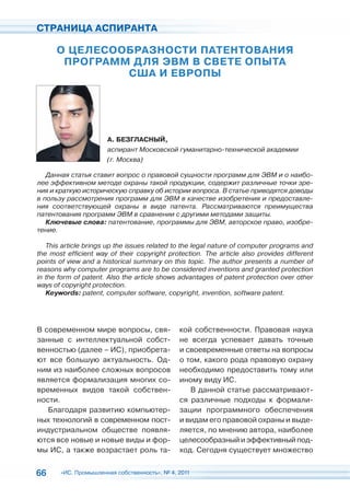 СТРАНИЦА АСПИРАНТА

      О ЦЕЛЕСООБРАЗНОСТИ ПАТЕНТОВАНИЯ
       ПРОГРАММ ДЛЯ ЭВМ В СВЕТЕ ОПЫТА
               США И ЕВРОПЫ




                      А. БЕЗГЛАСНЫЙ,
                      аспирант Московской гуманитарно-технической академии
                      (г. Москва)

   Данная статья ставит вопрос о правовой сущности программ для ЭВМ и о наибо-
лее эффективном методе охраны такой продукции, содержит различные точки зре-
ния и краткую историческую справку об истории вопроса. В статье приводятся доводы
в пользу рассмотрения программ для ЭВМ в качестве изобретения и предоставле-
ния соответствующей охраны в виде патента. Рассматриваются преимущества
патентования программ ЭВМ в сравнении с другими методами защиты.
   Ключевые слова: патентование, программы для ЭВМ, авторское право, изобре-
тение.

   This article brings up the issues related to the legal nature of computer programs and
the most efficient way of their copyright protection. The article also provides different
points of view and a historical summary on this topic. The author presents a number of
reasons why computer programs are to be considered inventions and granted protection
in the form of patent. Also the article shows advantages of patent protection over other
ways of copyright protection.
   Keywords: patent, computer software, copyright, invention, software patent.




В современном мире вопросы, свя-              кой собственности. Правовая наука
занные с интеллектуальной собст-              не всегда успевает давать точные
венностью (далее – ИС), приобрета-            и своевременные ответы на вопросы
ют все большую актуальность. Од-              о том, какого рода правовую охрану
ним из наиболее сложных вопросов              необходимо предоставить тому или
является формализация многих со-              иному виду ИС.
временных видов такой собствен-                  В данной статье рассматривают-
ности.                                        ся различные подходы к формали-
   Благодаря развитию компьютер-              зации программного обеспечения
ных технологий в современном пост-            и видам его правовой охраны и выде-
индустриальном обществе появля-               ляется, по мнению автора, наиболее
ются все новые и новые виды и фор-            целесообразный и эффективный под-
мы ИС, а также возрастает роль та-            ход. Сегодня существует множество


66     «ИС. Промышленная собственность», № 4, 2011
 