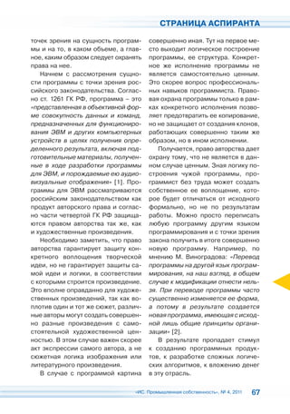 СТРАНИЦА АСПИРАНТА

точек зрения на сущность програм-     совершенно иная. Тут на первое ме-
мы и на то, в каком объеме, а глав-   сто выходит логическое построение
ное, каким образом следует охранять   программы, ее структура. Конкрет-
права на нее.                         ное же исполнение программы не
   Начнем с рассмотрения сущно-       является самостоятельно ценным.
сти программы с точки зрения рос-     Это скорее вопрос профессиональ-
сийского законодательства. Соглас-    ных навыков программиста. Право-
но ст. 1261 ГК РФ, программа – это    вая охрана программы только в рам-
«представленная в объективной фор-    ках конкретного исполнения позво-
ме совокупность данных и команд,      ляет предотвратить ее копирование,
предназначенных для функциониро-      но не защищает от создания клонов,
вания ЭВМ и других компьютерных       работающих совершенно таким же
устройств в целях получения опре-     образом, но в ином исполнении.
деленного результата, включая под-       Получается, право авторства дает
готовительные материалы, получен-     охрану тому, что не является в дан-
ные в ходе разработки программы       ном случае ценным. Зная логику по-
для ЭВМ, и порождаемые ею аудио-      строения чужой программы, про-
визуальные отображения» [1]. Про-     граммист без труда может создать
граммы для ЭВМ рассматриваются        собственное ее воплощение, кото-
российским законодательством как      рое будет отличаться от исходного
продукт авторского права и соглас-    формально, но не по результатам
но части четвертой ГК РФ защища-      работы. Можно просто переписать
ются правом авторства так же, как     любую программу другим языком
и художественные произведения.        программирования и с точки зрения
   Необходимо заметить, что право     закона получить в итоге совершенно
авторства гарантирует защиту кон-     новую программу. Например, по
кретного воплощения творческой        мнению М. Виноградова: «Перевод
идеи, но не гарантирует защиты са-    программы на другой язык програм-
мой идеи и логики, в соответствии     мирования, на наш взгляд, в общем
с которыми строится произведение.     случае к модификации отнести нель-
Это вполне оправданно для художе-     зя. При переводе программы часто
ственных произведений, так как во-    существенно изменяется ее форма,
плотив один и тот же сюжет, различ-   а потому в результате создается
ные авторы могут создать совершен-    новая программа, имеющая с исход-
но разные произведения с само-        ной лишь общие принципы органи-
стоятельной художественной цен-       зации» [2].
ностью. В этом случае важен скорее       В результате пропадает стимул
акт экспрессии самого автора, а не    к созданию программных продук-
сюжетная логика изображения или       тов, к разработке сложных логиче-
литературного произведения.           ских алгоритмов, к вложению денег
   В случае с программой картина      в эту отрасль.

                                 «ИС. Промышленная собственность», № 4, 2011   67
 