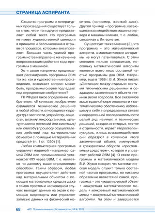 СТРАНИЦА АСПИРАНТА

   Сходство программ и литератур-            ситель (например, жесткий диск).
ных произведений существует толь-            Другой пример – программа, касаю-
ко в том, что и то и другое представ-        щаяся взаимодействия машины сер-
ляет собой текст. Но программа               вера и машины клиента, т. е. любая,
не имеет художественной ценности             связанная с Интернетом.
в принципе и бессмысленна в отры-               Существует также мнение [3], что
ве от процессов, которыми она управ-         программа – это математический
ляет. Большая часть усилий про-              алгоритм, а математические алгорит-
граммистов направлена на изучение            мы не могут патентоваться. С этим
вопросов взаимодействия кода про-            мнением нельзя согласиться, по-
граммы с машиной.                            скольку математический алгоритм
   Хотя закон напрямую предписы-             является всего лишь составной ча-
вает рассматривать программы ЭВМ             стью программы для ЭВМ. Напри-
так же, как и художественные произ-          мер, еще в 1988 г. В.И. Жуков писал:
ведения, возникает вопрос: может             «Дистанция между отдельно взяты-
быть, программы скорее подпадают             ми техническими решениями и со-
под определение изобретения?                 зданием законченного объекта тех-
   ГК РФ дает такое определение изо-         ники резко возросла. Все сказанное
бретения: «В качестве изобретения            выше в равной мере относится и к ма-
охраняется техническое решение               тематическому обеспечению, вобрав-
в любой области, относящееся к про-          шему в себя в определенных связях
дукту (в частности, устройству, веще-        и определенной последовательности
ству, штамму микроорганизма, куль-           целый ряд научных и технических
туре клеток растений или животных)           решений, каждое из которых, взятое
или способу (процессу осуществле-            в отдельности, играет второстепен-
ния действий над материальным                ную роль, и лишь во взаимодействии
объектом с помощью материальных              они образуют в конечном итоге
средств)» (п. 1 ст. 1350) [1].               законченный объект, именуемый
   Любая компьютерная программа              в гражданском обороте «програм-
управляет машиной – например, са-            мным средством», которое и управ-
мой ЭВМ или промышленной уста-               ляет работой ЭВМ [4]. О связи про-
новкой ЧПУ через ЭВМ, т. е. являет-          граммы и математической модели
ся по данному выше определению               В.И. Жуков говорит, что математиче-
способом. Таким образом, любая               ская модель служит только состав-
программа осуществляет действия              ной частью программы, но никаким
над материальным объектом с по-              образом не является ей самой, про-
мощью материальных средств даже              грамма – это «моделируемый объект
в самом простом и неочевидном слу-           + конкретная математическая мо-
чае: выводит данные на экран с по-           дель + конкретный математический
мощью видеокарты или управляет               метод + конкретный математический
записью данных на физический но-             алгоритм. На этом и завершается


68    «ИС. Промышленная собственность», № 4, 2011
 