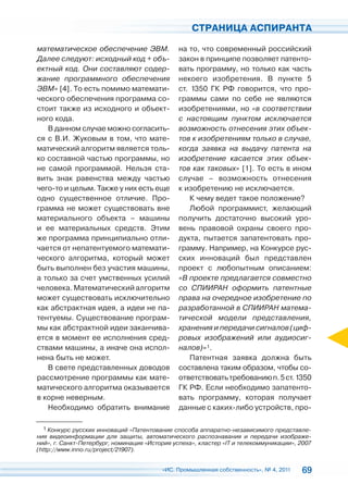 СТРАНИЦА АСПИРАНТА

математическое обеспечение ЭВМ.                на то, что современный российский
Далее следуют: исходный код + объ-             закон в принципе позволяет патенто-
ектный код. Они составляют содер-              вать программу, но только как часть
жание программного обеспечения                 некоего изобретения. В пункте 5
ЭВМ» [4]. То есть помимо математи-             ст. 1350 ГК РФ говорится, что про-
ческого обеспечения программа со-              граммы сами по себе не являются
стоит также из исходного и объект-             изобретениями, но «в соответствии
ного кода.                                     с настоящим пунктом исключается
   В данном случае можно согласить-            возможность отнесения этих объек-
ся с В.И. Жуковым в том, что мате-             тов к изобретениям только в случае,
матический алгоритм является толь-             когда заявка на выдачу патента на
ко составной частью программы, но              изобретение касается этих объек-
не самой программой. Нельзя ста-               тов как таковых» [1]. То есть в ином
вить знак равенства между частью               случае – возможность отнесения
чего-то и целым. Также у них есть еще          к изобретению не исключается.
одно существенное отличие. Про-                    К чему ведет такое положение?
грамма не может существовать вне                   Любой программист, желающий
материального объекта – машины                 получить достаточно высокий уро-
и ее материальных средств. Этим                вень правовой охраны своего про-
же программа принципиально отли-               дукта, пытается запатентовать про-
чается от непатентуемого математи-             грамму. Например, на Конкурсе рус-
ческого алгоритма, который может               ских инноваций был представлен
быть выполнен без участия машины,              проект с любопытным описанием:
а только за счет умственных усилий             «В проекте предлагается совместно
человека. Математический алгоритм              со СПИИРАН оформить патентные
может существовать исключительно               права на очередное изобретение по
как абстрактная идея, а идеи не па-            разработанной в СПИИРАН матема-
тентуемы. Существование програм-               тической модели представления,
мы как абстрактной идеи заканчива-             хранения и передачи сигналов (циф-
ется в момент ее исполнения сред-              ровых изображений или аудиосиг-
ствами машины, а иначе она испол-              налов)»1.
нена быть не может.                                Патентная заявка должна быть
   В свете представленных доводов              составлена таким образом, чтобы со-
рассмотрение программы как мате-               ответствовать требованию п. 5 ст. 1350
матического алгоритма оказывается              ГК РФ. Если необходимо запатенто-
в корне неверным.                              вать программу, которая получает
   Необходимо обратить внимание                данные с каких-либо устройств, про-

  1 Конкурс русских инноваций «Патентование способа аппаратно-независимого представле-
ния видеоинформации для защиты, автоматического распознавания и передачи изображе-
ний», г. Санкт-Петербург, номинация «История успеха», кластер «IT и телекоммуникации», 2007
(http://www.inno.ru/project/21907).


                                         «ИС. Промышленная собственность», № 4, 2011   69
 