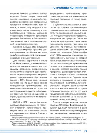 СТРАНИЦА АСПИРАНТА

высоких темпов развития данной                       запрещалось патентование про-
отрасли. Иначе говоря, патентный                     грамм, но делалось исключение для
эксперт, напрямую не занятый в раз-                  решений, связанных не только с про-
работке современных программных                      граммой.
продуктов, не может знать всех но-                      В суды посыпались заявки, в кото-
винок, а значит, ему не удастся до-                  рых истцы просили признать их про-
стоверно установить новизну и изо-                   граммы патентоспособными в силу
бретательский уровень. Указанная                     того, что они связаны с компьютера-
особенность позволяет оспаривать                     ми. Иногда изобретателям удавалось
решения Роспатента в Палате по па-                   выигрывать эти процессы. После не-
тентным спорам, а решение послед-                    скольких прецедентов суды пыта-
ней – в арбитражном суде.                            лись решить вопрос, при каких же
   Каков же выход из этой ситуации?                  условиях программа патентоспо-
   Так как в мировой практике рас-                   собна, а при каких – нет. Поворотным
сматриваемая проблема не нова,                       моментом стало дело Даймонда Ди-
зарубежный опыт в этой связи может                   хера3 1981 г., когда суд признал патен-
оказаться очень интересным.                          тоспособность системы, в которой
   Для начала обратимся к опыту                      компьютер рассчитывал температу-
США. Не исключено, что именно воз-                   ры, оптимальные для вулканизации
можность получить патент на про-                     резины, при этом новым элементом
грамму позволила американским                        в данной системе являлась только
компаниям в короткий срок факти-                     программа. Был выработан тест Фри-
чески монополизировать мировой                       мана – Уолтера – Абеля, состоящий
рынок программного обеспечения                       из двух этапов шагов. Первый: если
(далее – ПО). Кроме того, наличие                    алгоритм в программе не чисто ма-
патентов на ПО дает одно важное                      тематический – программа патенто-
конкурентное преимущество: оно                       способна, второй: если алгоритм
позволяет компаниям из стран, где                    все-таки математический – пред-
программы патентуются, эффектив-                     стояло определить, все ли его шаги
но бороться против конкурентов из                    представляют собой только матема-
стран, где возможности их патенто-                   тический алгоритм (а не вычисли-
вания нет.                                           тельный метод, например).
   В США в 1967 г. вышел формуляр                       Относительную ясность внесло
президентской комиссии по патент-                    решение 1994 года. Федеральный ок-
ной системе2, установивший при-                      ружной суд США постановил в деле
мерно такое же отношение закона                      Алаппат4, что если программа управ-
к программам, как сейчас в России, –                 ляет величинами, имеющими отно-
  2 Report of the President's Commission on the Patent System, 'To Promote the Progress of . . .
Useful Arts' In the Age of Exploding Technology, Report to the Senate Judiciary Committee, S. Doc.
No. 5, 90th Cong., 1st Sess. (GPO 1967).
  3 Diamond vs. Diehr, 450 U.S. 175 (1981), U.S. Supreme Court (http://supreme.justia.com/us/450/175/).
  4 См. In re Alappat, 31 U.S.P.Q..2d 1545 (Fed.Cir. 1994).



                                               «ИС. Промышленная собственность», № 4, 2011         71
 