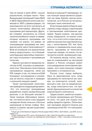 СТРАНИЦА АСПИРАНТА

Тем не менее в июле 2010 г. вышло                   богатые и сильные IT-корпорации, та-
разъяснение, которое гласит: «Ком-                  кая позиция представляется разум-
бинация двух положений (глава 52(2)                 ной как мера борьбы против моно-
и 52(3) Европейской патентной кон-                  полистов, но в России на сегодняш-
венции от 1973 г.) демонстрирует, что               ний день таких компаний нет.
законодатели не хотят исключать из                     В настоящее время в Европе идут
списка патентуемых объектов все                     горячие споры между сторонниками
программы для компьютера. Други-                    и противниками патентования про-
ми словами, исключены из списка                     грамм. Трудно сказать, чем данные
патентоспособности только те заявки,                споры завершатся, но можно отме-
которые касаются программы как                      тить, что в итоге этого спора уже вы-
таковой, что значит, что заявки, не                 работан весьма конструктивный под-
описывающие программу как тако-                     ход к патентованию ПО. Как было
вую (as such), могут патентоваться»8.               указано в приведенном выше доку-
Взяв во внимание это разъяснение,                   менте, программа не патентуется
можно предположить, что в ближай-                   только как таковая, что значит, что па-
шем будущем европейцы пересмот-                     тентуется способ, заложенный в нее.
рят свое отношение к программным                       По мнению автора статьи, выхо-
патентам.                                           дом из сложившейся на настоящий
   Европа противится введению па-                   момент в России ситуации может
тентов на ПО, ссылаясь на американ-                 стать разрешение патентования про-
ский опыт. Противники патентования                  грамм, хотя такое решение следует
программных продуктов, такие как                    принимать с осторожностью.
FFII, говорят о том, что патенты в США                 Россия стоит перед выбором.
блокируют исследования и иннова-                    Идти по европейскому пути, когда
ции во многих отраслях и приводят                   программа не патентуется как тако-
к излишней загрузке судов9.                         вая, но патентуется способ, зало-
   Также противниками патентова-                    женный в нее, или по американско-
ния приводится следующий аргумент:                  му, когда патентуется все, что про-
«Тот, кто патентует программные                     являет функциональность в качестве
разработки, играет на руку большим                  компьютерного компонента.
деньгам, а не большим мозгам»10.                       Трудно сказать, какой путь окажет-
Такая позиция обоснована мнени-                     ся более приемлемым для России,
ем, что патенты могут стать орудием                 но ясно, что рано или поздно этот
нападения более сильных и богатых                   выбор придется сделать. Патентова-
корпораций на более слабые. Воз-                    ние программ является благом для
можно, в странах, где уже существуют                производителей ПО, что показывает
  8 Case Law of the Boards of Appeal of the European Patent Office. Sixth Edition, July 2010, часть I,
глава 2.4.2.
  9 Сайт сообщества FFII, статья, US experience, http://epla.ffii.org/epla:us-experience.
  10 «Европарламент голосует за софтверное патентование» // http: // stra.teg.ru/lenta/security
/4429.


                                              «ИС. Промышленная собственность», № 4, 2011         73
 