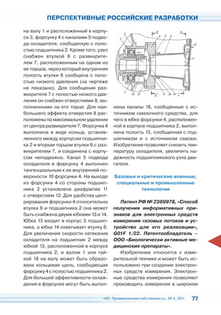 ПЕРСПЕКТИВНЫЕ РОССИЙСКИЕ РАЗРАБОТКИ

на валу 1 и расположенный в корпу-
се 3, форсунку 4 с каналами 5 подво-
да охладителя, сообщенную с поло-
стью подшипника 2. Кроме того, узел
снабжен втулкой 6 с развихрите-
лем 7, расположенным на одном из
ее торцов, через который внутренняя
полость втулки 6 сообщена с поло-
стью низкого давления (на чертеже
не показано). Для сообщения раз-
вихрителя 7 с полостью низкого дав-
ления он снабжен отверстиями 8, вы-
полненными на его торце. Для наи-      нены каналы 16, сообщенные с ис-
большего эффекта отверстия 8 рас-      точником смазочного средства, для
положены на максимальном удалении      чего в юбке форсунки 4, расположен-
от центра развихрителя 7. Форсунка 4   ной в корпусе подшипника 2, выпол-
выполнена в виде кольца, установ-      нена полость 15, сообщенная с под-
ленного между корпусом подшипни-       шипником и с источником смазки.
ка 2 и вторым торцом втулки 6 с раз-   Изобретение позволяет снизить тем-
вихрителем 7, и соединена с корпу-     пературу охладителя, увеличить на-
сом неподвижно. Канал 5 подвода        дежность подшипникового узла дви-
охладителя в форсунку 4 выполнен       гателя.
тангенциальным к ее внутренней по-
верхности 10 форсунки 4. На выходе     Базовые и критические военные,
из форсунки 4 со стороны подшип-        специальные и промышленные
ника 2 установлена диафрагма 11                  технологии
с отверстием 12. Для удобства цент-
рирования форсунки 4 относительно         Патент РФ № 2389978, «Способ
втулки 6 и подшипника 2 она может      получения информативных при-
быть снабжена двумя юбками 13 и 14.    знаков для электронных средств
Юбка 13 входит в корпус 3 подшип-      измерения газовых потоков и ус-
ника, а юбка 14 охватывает втулку 6.   тройство для его реализации»,
Для увеличения скорости натекания      G01F 1/22. Патентообладатель –
охладителя на подшипник 2 между        ООО «Биологически активные ме-
юбкой 13, расположенной в корпусе      дицинские препараты».
подшипника 2, и валом 1 или гай-          Изобретение относится к изме-
кой 18 на валу может быть образо-      рительной технике и может быть ис-
вана кольцевая щель, сообщающая        пользовано при создании электрон-
форсунку 4 с полостью подшипника 2.    ных средств измерения. Электрон-
Для большей эффективности охлаж-       ные средства измерения позволяют
дения в форсунке могут быть выпол-     производить измерения в широком

                                 «ИС. Промышленная собственность», № 4, 2011   77
 