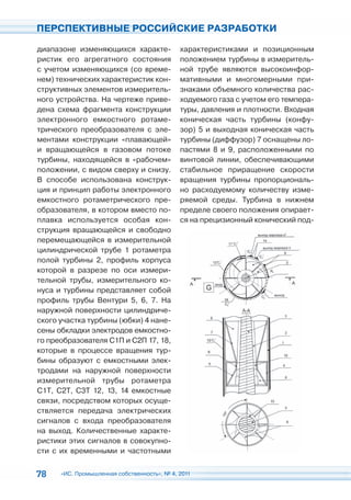 ПЕРСПЕКТИВНЫЕ РОССИЙСКИЕ РАЗРАБОТКИ

диапазоне изменяющихся характе-              характеристиками и позиционным
ристик его агрегатного состояния             положением турбины в измеритель-
с учетом изменяющихся (со време-             ной трубе являются высокоинфор-
нем) технических характеристик кон-          мативными и многомерными при-
структивных элементов измеритель-            знаками объемного количества рас-
ного устройства. На чертеже приве-           ходуемого газа с учетом его темпера-
дена схема фрагмента конструкции             туры, давления и плотности. Входная
электронного емкостного ротаме-              коническая часть турбины (конфу-
трического преобразователя с эле-            зор) 5 и выходная коническая часть
ментами конструкции «плавающей»              турбины (диффузор) 7 оснащены ло-
и вращающейся в газовом потоке               пастями 8 и 9, расположенными по
турбины, находящейся в «рабочем»             винтовой линии, обеспечивающими
положении, с видом сверху и снизу.           стабильное приращение скорости
В способе использована конструк-             вращения турбины пропорциональ-
ция и принцип работы электронного            но расходуемому количеству изме-
емкостного ротаметрического пре-             ряемой среды. Турбина в нижнем
образователя, в котором вместо по-           пределе своего положения опирает-
плавка используется особая кон-              ся на прецизионный конический под-
струкция вращающейся и свободно
перемещающейся в измерительной
цилиндрической трубе 1 ротаметра
полой турбины 2, профиль корпуса
которой в разрезе по оси измери-
тельной трубы, измерительного ко-
нуса и турбины представляет собой
профиль трубы Вентури 5, 6, 7. На
наружной поверхности цилиндриче-
ского участка турбины (юбки) 4 нане-
сены обкладки электродов емкостно-
го преобразователя С1П и С2П 17, 18,
которые в процессе вращения тур-
бины образуют с емкостными элек-
тродами на наружной поверхности
измерительной трубы ротаметра
С1Т, С2Т, С3Т 12, 13, 14 емкостные
связи, посредством которых осуще-
ствляется передача электрических
сигналов с входа преобразователя
на выход. Количественные характе-
ристики этих сигналов в совокупно-
сти с их временными и частотными


78    «ИС. Промышленная собственность», № 4, 2011
 