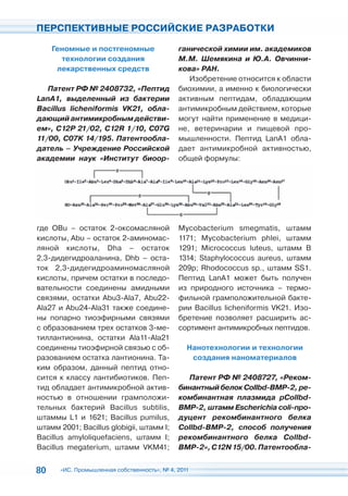 ПЕРСПЕКТИВНЫЕ РОССИЙСКИЕ РАЗРАБОТКИ

     Геномные и постгеномные                 ганической химии им. академиков
       технологии создания                   М.М. Шемякина и Ю.А. Овчинни-
      лекарственных средств                  кова» РАН.
                                                Изобретение относится к области
   Патент РФ № 2408732, «Пептид              биохимии, а именно к биологически
LanA1, выделенный из бактерии                активным пептидам, обладающим
Bacillus licheniformis VK21, обла-           антимикробным действием, которые
дающий антимикробным действи-                могут найти применение в медици-
ем», C12P 21/02, C12R 1/10, C07G             не, ветеринарии и пищевой про-
11/00, C07K 14/195. Патентообла-             мышленности. Пептид LanA1 обла-
датель – Учреждение Российской               дает антимикробной активностью,
академии наук «Институт биоор-               общей формулы:




где ОВu – остаток 2-оксомасляной             Mycobacterium smegmatis, штамм
кислоты, Abu – остаток 2-аминомас-           1171; Mycobacterium phlei, штамм
ляной кислоты, Dha – остаток                 1291; Micrococcus luteus, штамм В
2,3-дидегидроаланина, Dhb – оста-            1314; Staphylococcus aureus, штамм
ток 2,3-дидегидроаминомасляной               209p; Rhodococcus sp., штамм SS1.
кислоты, причем остатки в последо-           Пептид LanA1 может быть получен
вательности соединены амидными               из природного источника – термо-
связями, остатки Abu3-Ala7, Abu22-           фильной грамположительной бакте-
Ala27 и Abu24-Ala31 также соедине-           рии Bacillus licheniformis VK21. Изо-
ны попарно тиоэфирными связями               бретение позволяет расширить ас-
с образованием трех остатков 3-ме-           сортимент антимикробных пептидов.
тиллантионина, остатки Ala11-Ala21
соединены тиоэфирной связью с об-               Нанотехнологии и технологии
разованием остатка лантионина. Та-               создания наноматериалов
ким образом, данный пептид отно-
сится к классу лантибиотиков. Пеп-             Патент РФ № 2408727, «Реком-
тид обладает антимикробной актив-            бинантный белок Collbd-BMP-2, ре-
ностью в отношении грамположи-               комбинантная плазмида pCollbd-
тельных бактерий Bacillus subtilis,          BMP-2, штамм Escherichia coli-про-
штаммы L1 и 1621; Bacillus pumilus,          дуцент рекомбинантного белка
штамм 2001; Bacillus globigii, штамм I;      Collbd-BMP-2, способ получения
Bacillus amyloliquefaciens, штамм I;         рекомбинантного белка Collbd-
Bacillus megaterium, штамм VKM41;            BMP-2», C12N 15/00. Патентообла-


80    «ИС. Промышленная собственность», № 4, 2011
 