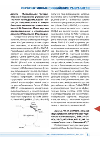 ПЕРСПЕКТИВНЫЕ РОССИЙСКИЕ РАЗРАБОТКИ

датель – Федеральное государ-            получен трансформацией штамма
ственное бюджетное учреждение            Escherichia coli M15/pREP4 плазмидой
«Научно-исследовательский ин-            pCollbd-BMP-2. Полученный штамм
ститут эпидемиологии и микро-            является продуцентом рекомбинант-
биологии имени почетного акаде-          ного белка Collbd-BMP-2, состояще-
мика Н.Ф. Гамалеи» Министерства          го из коллагенсвязывающего домена
здравоохранения и социального            Collbd из внеклеточного кальций-
развития Российской Федерации.           зависимого белка SPARC человека,
    Изобретение относится к биотех-      спейсера из остатков глицина и се-
нологии, генной инженерии и меди-        рина и костного морфогенетического
цине. Изобретение проиллюстриро-         белка BMP-2. Способ получения ре-
вано чертежом, на котором изобра-        комбинантного белка Collbd-BMP-2
жена схема плазмиды pCollbd-BMP-2.       включает выращивание клеток штам-
Рекомбинантный белок Collbd-BMP-2        ма Escherichia coli M15 [pREP4,
состоит из коллагенсвязывающего          pCollbd-BMP-2], индукцию синтеза
домена Collbd (SPARC(w)), внекле-        белка Collbd-BMP-2, разрушение кле-
точного кальций-зависимого белка         ток, получение супернатанта, содер-
SPARC (ВМ-40 или остеонектина)           жащего белок, иммобилизацию белка
человека и спейсерной последова-         путем добавления к супернатанту сус-
тельности GGS для сохранения функ-       пензии коллагенсодержащего сорбен-
ции активации клеточного роста сли-      та, инкубирование, отмывание сор-
тыми белками, связанными с колла-        бента со связавшимся белком, после-
геновым матриксом. Помимо этого          дующую элюцию белка с сорбента
существует возможность односта-          и диализ. Изобретение позволяет обе-
дийной высокоэффективной очист-          спечить высокий уровень продукции
ки рекомбинантного белка Collbd-         рекомбинантного белка Collbd-BMP-2
BMP-2, содержащего коллагенсвя-          и одновременно простую и эффек-
зывающий домен, и иммобилизации          тивную схему очистки этого белка
его на коллагенсодержащем наноком-       с иммобилизацией его на коллаген-
позитном покрытии. Штамм Esche-          содержащем сорбенте, входящем
richia coli M15 [pREP4, pCollbd-BMP-2]   в состав нового поколения изделий
                                         и материалов медицинского назна-
                                         чения – имплантатов и покрытий.

                                            Патент РФ № 2401699, «Способ
                                         формирования активного слоя труб-
                                         чатого катализатора», B01J37/34,
                                         B01J35/00, B22F9/14, B82 B3/00. Па-
                                         тентообладатель – Синяпкин Ю.Т.
                                            Изобретение относится к импульс-
                                         ным способам формирования актив-

                                   «ИС. Промышленная собственность», № 4, 2011   81
 