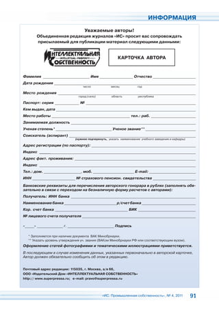 ИНФОРМАЦИЯ

                                   Уважаемые авторы!
       Объединенная редакция журналов «ИС» просит вас сопровождать
       присылаемый для публикации материал следующими данными:


                                                        КАРТОЧКА АВТОРА


Фамилия _________________________ Имя __________________ Отчество _______________________
Дата рождения ____________________________________________________________________________
                                  число             месяц            год

Место рождения __________________________________________________________________________
                               город (село)         область          республика

Паспорт: серия _____________ № ___________________________________________________________
Кем выдан, дата ___________________________________________________________________________
Место работы __________________________________________ тел.: раб. ________________________
Занимаемая должность ___________________________________________________________________
Ученая степень* ______________________________ Ученое звание** ___________________________
Соискатель (аспирант) ____________________________________________________________________
                             (нужное подчеркнуть, указать наименование учебного заведения и кафедры)

Адрес регистрации (по паспорту): ________________________________________________________
Индекс ____________________________________________________________________________________
Адрес факт. проживания: _________________________________________________________________
Индекс ____________________________________________________________________________________
Тел.: дом. ____________________, моб. ______________________ E-mail: _________________________
ИНН _______________________ № страхового пенсион. свидетельства _______________________

Банковские реквизиты для перечисления авторского гонорара в рублях (заполнять обя-
зательно в связи с переходом на безналичную форму расчетов с авторами):
Получатель: ИНН банка ___________________________________________________________________
Наименование банка ____________________________ р/счет банка _____________________________
Кор. счет банка _______________________________________ БИК _______________________________
№ лицевого счета получателя _____________________________________________________________

«_____» ______________ г. _________________________ Подпись

  * Заполняется при наличии документа ВАК Минобрнауки.
  ** Указать уровень утверждения уч. звания (ВАКом Минобрнауки РФ или соответствующим вузом).
Оформление статей фотографиями и тематическими иллюстрациями приветствуется.
В последующем в случае изменения данных, указанных первоначально в авторской карточке,
Автор должен обязательно сообщить об этом в редакцию.


Почтовый адрес редакции: 115035, г. Москва, а/я 66,
ООО «Издательский Дом «ИНТЕЛЛЕКТУАЛЬНАЯ СОБСТВЕННОСТЬ»
http:// www.superpressa.ru; e-mail: pravo@superpressa.ru




                                              «ИС. Промышленная собственность», № 4, 2011              91
 