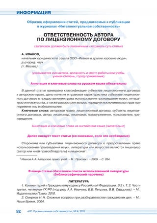 ИНФОРМАЦИЯ

        Образец оформления статей, предлагаемых к публикации
                                                   убл
             в журналах «Интеллектуальная собственность»
                                               венность»

                 ОТВЕТСТВЕННОСТЬ АВТОРА
                               Ь АВТОРА
                           НОМУ ДОГОВ
                               У     ВОРУ
               ПО ЛИЦЕНЗИОННОМУ ДОГОВОРУ
             (заголовок должен быть л
                                  ь лаконичным и от ажать су статьи)
                                         ичным отражать суть

     А. ИВАНОВ,
     начальник юридического отдела ООО «Иван и другие хорошие люди»,
                       кого отдел      «Иванов
     д-р юрид. наук
                 ук
     (г. Москва)

           (указывается имя автора, должность и место работы или учебы,
           (указывается
                        ученая степень, город проживания)
                        уч

          Аннотация и ключевые слова на русском языке обязат ьны
          Аннота                                      обязательны

   В данной статье приведена классификация субъектов лицензионного договора
                                                 ъектов лицензионного
в авторском праве, даны понятия и правовая характеристика субъектов лицензион-
                                                 теристика          л
ного договора о предоставлении права использования произведения науки, литера-
                                           льзов     роизве ени
туры или искусства, а также рассмотрен вопрос передачи исключительных прав при
                                     ен в рос пере ачи искл
перемене лиц в обязательстве.
   Ключевые слова: авторское право, лицензионный договор, субъекты лицензи-
                             ское       лицензионный
онного договора, автор, лицензиар, лицензиат, правопреемник, пользователь про-
                        , лицен   , лиц     ат,
изведения.

           Аннотация и ключевые слова на английском языке (желательно)
              отация ключевые сл                               тель


        Далее следует текст статьи (со сносками, если э необходимо
               ледует т                               это необходимо)

   Сторонами или субъектами лицензионного дог вора о предоста
                                          ого договора   предоставлении права
использования произведения науки, литературы или искусства я
                                        атуры     искусства являются лицензиар
(автор или иной правообладатель) и лицензиат1.
                                   лице

 1 Иванов А. А. Авторское право: учеб. – М.: Проспект. – 2009. – С. 264.




         В конце статьи обя ател список использованной литературы
               е        обязателен
                         (би лио
                         (библиографический перечень)

                                  ЛИТЕРАТУРА
   1. Комментарий к Гражданскому кодексу Российской Федерации. В 2 т. Т. 2. Части
       омментари
третья, четвертая ГК РФ (под ред. А.А. Иванова, Б.Б. Петрова, В.В. Сидорова). – М.:
         етверта
Издательство Право, 2010.
   2. Смирнов Н. Н. Сложные вопросы при разбирательстве гражданских дел. – М.:
Наше Время, 2004.


92      «ИС. Промышленная собственность», № 4, 2011
 