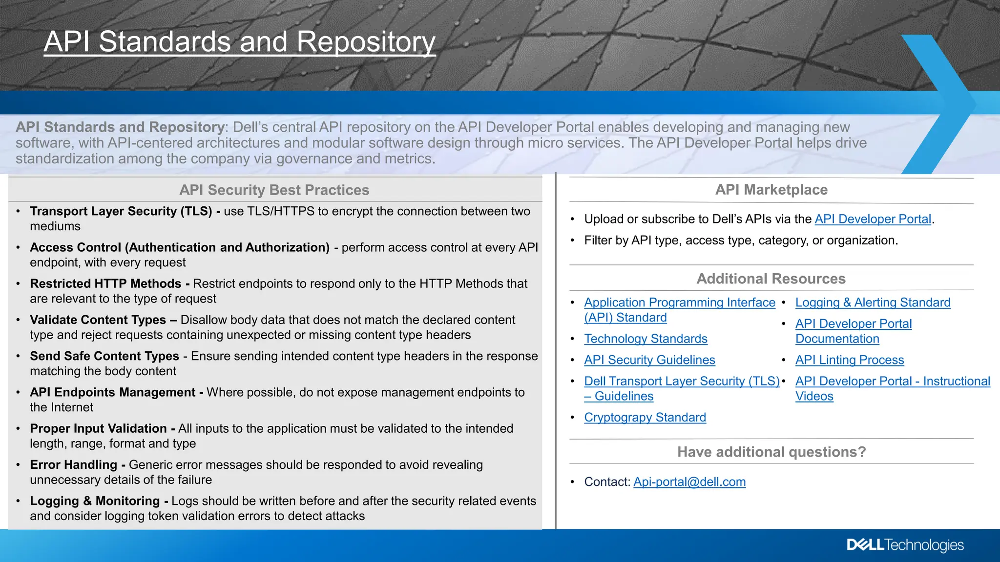• Transport Layer Security (TLS) - use TLS/HTTPS to encrypt the connection between two
mediums
• Access Control (Authentication and Authorization) - perform access control at every API
endpoint, with every request
• Restricted HTTP Methods - Restrict endpoints to respond only to the HTTP Methods that
are relevant to the type of request
• Validate Content Types – Disallow body data that does not match the declared content
type and reject requests containing unexpected or missing content type headers
• Send Safe Content Types - Ensure sending intended content type headers in the response
matching the body content
• API Endpoints Management - Where possible, do not expose management endpoints to
the Internet
• Proper Input Validation - All inputs to the application must be validated to the intended
length, range, format and type
• Error Handling - Generic error messages should be responded to avoid revealing
unnecessary details of the failure
• Logging & Monitoring - Logs should be written before and after the security related events
and consider logging token validation errors to detect attacks
API Standards and Repository
API Standards and Repository: Dell’s central API repository on the API Developer Portal enables developing and managing new
software, with API-centered architectures and modular software design through micro services. The API Developer Portal helps drive
standardization among the company via governance and metrics.
API Security Best Practices
Additional Resources
• Application Programming Interface
(API) Standard
• Technology Standards
• API Security Guidelines
• Dell Transport Layer Security (TLS)
– Guidelines
• Cryptograpy Standard
• Logging & Alerting Standard
• API Developer Portal
Documentation
• API Linting Process
• API Developer Portal - Instructional
Videos
• Contact: Api-portal@dell.com
Have additional questions?
API Marketplace
• Upload or subscribe to Dell’s APIs via the API Developer Portal.
• Filter by API type, access type, category, or organization.
 