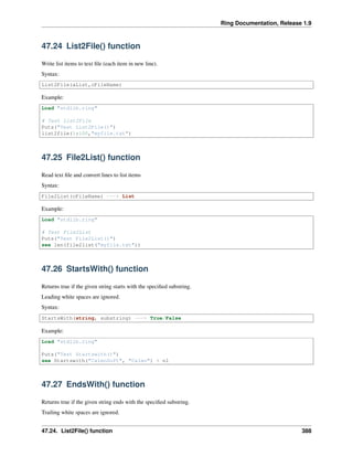 Ring Documentation, Release 1.9
47.24 List2File() function
Write list items to text ﬁle (each item in new line).
Syntax:
List2File(aList,cFileName)
Example:
Load "stdlib.ring"
# Test List2File
Puts("Test List2File()")
list2file(1:100,"myfile.txt")
47.25 File2List() function
Read text ﬁle and convert lines to list items
Syntax:
File2List(cFileName) ---> List
Example:
Load "stdlib.ring"
# Test File2List
Puts("Test File2List()")
see len(file2list("myfile.txt"))
47.26 StartsWith() function
Returns true if the given string starts with the speciﬁed substring.
Leading white spaces are ignored.
Syntax:
StartsWith(string, substring) ---> True/False
Example:
Load "stdlib.ring"
Puts("Test Startswith()")
see Startswith("CalmoSoft", "Calmo") + nl
47.27 EndsWith() function
Returns true if the given string ends with the speciﬁed substring.
Trailing white spaces are ignored.
47.24. List2File() function 388
 