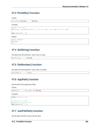 Ring Documentation, Release 1.9
47.3 Print2Str() Function
Syntax:
print2Str(string) ---> String
Example:
world = "World!"
mystring = print2str("Hello, #{world} nIn Year n#{2000+17} n")
see mystring + nl
Output:
Hello, World!
In Year
2017
47.4 GetString() function
Get input from the keyboard - return value as string
getstring() ---> string
47.5 GetNumber() function
Get input from the keyboard - return value as number
getnumber() ---> number
47.6 AppPath() function
Get the path of the application folder
Syntax:
AppPath() ---> The path as String
Example:
Load "stdlib.ring"
# Application Path
Puts("Test AppPath()")
See AppPath() + nl
47.7 JustFilePath() function
Get the path of the ﬁle, remove the ﬁle name.
47.3. Print2Str() Function 382
 