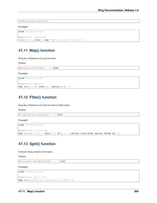 Ring Documentation, Release 1.9
Times(nCount,function)
Example:
Load "stdlib.ring"
Puts("Test Times()")
Times ( 3 , func { see "Hello, World!" + nl } )
47.11 Map() function
Execute a Function on each list item
Syntax:
Map(alist,function) ---> List
Example:
Load "stdlib.ring"
Puts("Test Map()")
See Map( 1:10, func x { return x*x } )
47.12 Filter() function
Execute a Function on each list item to ﬁlter items
Syntax:
Filter(alist,function) ---> List
Example:
Load "stdlib.ring"
Puts("Test Filter()")
See Filter( 1:10 , func x { if x <= 5 return true else return false ok } )
47.13 Split() function
Convert string words to list items
Syntax:
Split(cstring,delimiter) ---> List
Example:
Load "stdlib.ring"
Puts("Test Split()")
See Split("one two three four five"," ")
47.11. Map() function 384
 