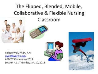 The Flipped, Blended, Mobile,
Collaborative & Flexible Nursing
Classroom
Coleen Weil, Ph.D., R.N.
cweil@worwic.edu
AFACCT Conference 2013
Session 4.11 Thursday, Jan. 10, 2013
 