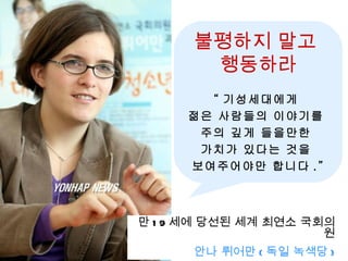 불평하지 말고
       행동하라
       “ 기성세대에게
     젊은 사람들의 이야기를
      주의 깊게 들을만한
      가치가 있다는 것을
     보여주어야만 합니다 .”



만 1 9 세에 당선된 세계 최연소 국회의
                      원
      안나 뤼어만 ( 독일 녹색당 )
 