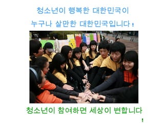 청소년이 행복한 대한민국이
누구나 살만한 대한민국입니다 !




청소년이 참여하면 세상이 변합니다
                  !
 