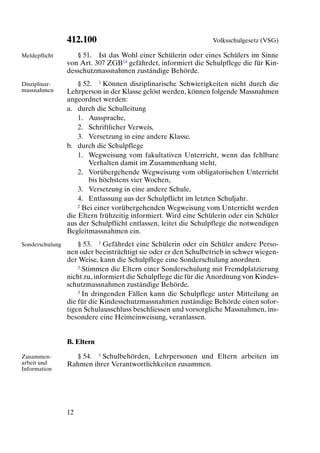 412.100                                         Volksschulgesetz (VSG)

Meldepflicht        § 51. Ist das Wohl einer Schülerin oder eines Schülers im Sinne
                 von Art. 307 ZGB14 gefährdet, informiert die Schulpflege die für Kin-
                 desschutzmassnahmen zuständige Behörde.
Disziplinar-         § 52. 1 Können disziplinarische Schwierigkeiten nicht durch die
massnahmen       Lehrperson in der Klasse gelöst werden, können folgende Massnahmen
                 angeordnet werden:
                 a. durch die Schulleitung
                     1. Aussprache,
                     2. Schriftlicher Verweis,
                     3. Versetzung in eine andere Klasse.
                 b. durch die Schulpflege
                     1. Wegweisung vom fakultativen Unterricht, wenn das fehlbare
                         Verhalten damit im Zusammenhang steht,
                     2. Vorübergehende Wegweisung vom obligatorischen Unterricht
                         bis höchstens vier Wochen,
                     3. Versetzung in eine andere Schule,
                     4. Entlassung aus der Schulpflicht im letzten Schuljahr.
                     2 Bei einer vorübergehenden Wegweisung vom Unterricht werden

                 die Eltern frühzeitig informiert. Wird eine Schülerin oder ein Schüler
                 aus der Schulpflicht entlassen, leitet die Schulpflege die notwendigen
                 Begleitmassnahmen ein.
Sonderschulung       § 53. 1 Gefährdet eine Schülerin oder ein Schüler andere Perso-
                 nen oder beeinträchtigt sie oder er den Schulbetrieb in schwer wiegen-
                 der Weise, kann die Schulpflege eine Sonderschulung anordnen.
                     2 Stimmen die Eltern einer Sonderschulung mit Fremdplatzierung

                 nicht zu, informiert die Schulpflege die für die Anordnung von Kindes-
                 schutzmassnahmen zuständige Behörde.
                     3 In dringenden Fällen kann die Schulpflege unter Mitteilung an

                 die für die Kindesschutzmassnahmen zuständige Behörde einen sofor-
                 tigen Schulausschluss beschliessen und vorsorgliche Massnahmen, ins-
                 besondere eine Heimeinweisung, veranlassen.


                 B. Eltern

Zusammen-          § 54. 1 Schulbehörden, Lehrpersonen und Eltern arbeiten im
arbeit und       Rahmen ihrer Verantwortlichkeiten zusammen.
Information




                 12
 