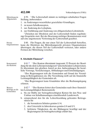 412.100                                         Volksschulgesetz (VSG)

Mitwirkung im         § 59. 1 Die Lehrerschaft nimmt zu wichtigen schulischen Fragen
Allgemeinen       Stellung, insbesondere
                  1. zu Änderungen wesentlicher gesetzlicher Grundlagen,
                  2. zu neuen Schulkonzepten,
                  3. zur Änderung des Lehrplans,
                  4. zur Einführung und Änderung von obligatorischen Lehrmitteln.
                      2 Zwischen der Direktion und der Lehrerschaft finden regelmäs-

                  sige Gespräche statt. Bei der Besetzung wichtiger Kommissionen wird
                  auf eine angemessene Vertretung der Lehrerschaft geachtet.
Private              § 60. Für Fragen, die nur einen Teil der Lehrerschaft betreffen,
Organisationen    kann die Direktion das Mitwirkungsrecht privaten Organisationen
                  übertragen, die diesen Teil der Lehrerschaft vertreten, oder andere
                  Formen der Mitwirkung vorsehen.



                  8. Abschnitt: Finanzen18

Kostenanteil          § 61.18 1 Der Kanton übernimmt insgesamt 32 Prozent der Besol-
des Kantons       dung für die dem Lehrerpersonalgesetz8 unterstehenden Lehrpersonen.
                  Er übernimmt den gleichen Anteil an den Aufwendungen für beruf-
                  liche Vorsorge, Versicherungen, Abfindungen und Entschädigungen.
                      2 Der Regierungsrat teilt die Gemeinden auf Grund der Verord-

                  nung in Beitragsklassen ein. Die Verordnung stellt auf die finanzielle
                  Leistungsfähigkeit der Gemeinden ab.
                      3 Der Regierungsrat kann Grundsätze über die Rechnungslegung

                  erlassen.
Weitere               § 62.18 1 Der Kanton leistet den Gemeinden nach ihrer finanziel-
Beiträge an die   len Leistungsfähigkeit Kostenanteile
Gemeinden
                  a. bis zur Hälfte der beitragsberechtigten Kosten für den Neu- und
                      Umbau von Schulhausanlagen einschliesslich Landerwerb,
                  b. entsprechend den für die Lehrerbesoldung geltenden Beitrags-
                      sätzen für
                      1. die besonderen Schulen gemäss § 14,
                      2. den Unterricht in Jahreskursen gemäss § 8 und § 9,
                      3. befristete Tätigkeiten, die der Bildungsrat bewilligt und der
                          Regierungsrat als beitragsberechtigt erklärt hat.




                  14
 