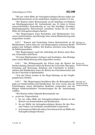 Volksschulgesetz (VSG)                                     412.100
    2 Bis zur vollen Höhe der beitragsberechtigten Kosten richtet der

Kanton Kostenanteile an die zusätzlichen Angebote gemäss § 25 aus.
    3 Der Kanton richtet Kostenanteile an die Schulung von Kindern

aus Durchgangszentren für Asylsuchende aus. Er kann in Zeiten
ausserordentlicher Zuwanderung an von ihm bewilligte besondere
Schulungsangebote Subventionen ausrichten, beides bis zur vollen
Höhe der beitragsberechtigten Kosten.
    4 Der Regierungsrat kann Pauschalen und Höchstansätze fest-

setzen und bestimmen, dass Beiträge unter einem Mindestbetrag nicht
ausgerichtet werden.
    § 63.18 1 Kanton und Gemeinden leisten Kostenanteile an die Beiträge an
Musikschulen, sofern diese die vom Regierungsrat erlassenen Bedin- Musikschulen
gungen und Auflagen erfüllen. Der Kanton entrichtet seine Beiträge
als Schülerpauschalen.
    2 Der Regierungsrat regelt die Aufteilung der Kosten unter Kan-

ton, Gemeinden und Eltern.
    3 Er kann Höchstansätze festlegen und bestimmen, dass Beiträge

unter einem Mindestbetrag nicht ausgerichtet werden.
    § 64.18 1 Die Wohngemeinde der Eltern trägt die Kosten der Kosten der
Sonderschulung. Darunter fallen die Kosten für Unterricht, Therapien, Sonderschulung
Erziehung und Betreuung, Schulweg und Unterkunft in Sonder-
schulen und Schulheimen sowie die Kosten des Einzelunterrichts und
für den Unterricht in Spitalschulen.
    2 Von den Eltern werden in der Regel Beiträge an die Verpfle-

gungskosten erhoben.
    § 65.18 1 Der Regierungsrat beschliesst über die Beitragsberechti- Beiträge des
gung von Sonderschulen und Schulheimen. Sie setzt voraus, dass die Kantons an die
Einrichtungen einem öffentlichen Bedürfnis entsprechen und die Sonderschulung
übrigen bundesrechtlichen Voraussetzungen für die Anerkennung
erfüllen.
    2 Der Kanton richtet folgende Kostenanteile aus:

a. an private Trägerschaften
    1. bis zur vollen Höhe der beitragsberechtigten Kosten an den
        Betrieb von Sonderschulen und Schulheimen,
    2. bis zur Hälfte der beitragsberechtigten Kosten für den Neu-
        und Umbau von Gebäuden einschliesslich Landerwerb,
    3. in besonderen Fällen für andere Investitionen bis zur Hälfte der
        beitragsberechtigten Kosten.




1. 10. 06 - 54                                                     15
 