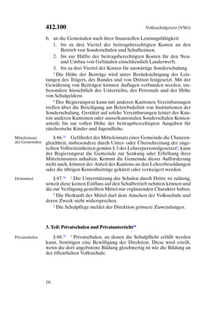 412.100                                         Volksschulgesetz (VSG)

                b. an die Gemeinden nach ihrer finanziellen Leistungsfähigkeit
                    1. bis zu drei Viertel der beitragsberechtigten Kosten an den
                        Betrieb von Sonderschulen und Schulheimen,
                    2. bis zur Hälfte der beitragsberechtigten Kosten für den Neu-
                        und Umbau von Gebäuden einschliesslich Landerwerb,
                    3. bis zu drei Viertel der Kosten für auswärtige Sonderschulung.
                    3 Die Höhe der Beiträge wird unter Berücksichtigung der Leis-

                tungen des Trägers, des Bundes und von Dritten festgesetzt. Mit der
                Gewährung von Beiträgen können Auflagen verbunden werden, ins-
                besondere hinsichtlich des Unterrichts, des Personals und der Höhe
                von Schulgeldern.
                    4 Der Regierungsrat kann mit anderen Kantonen Vereinbarungen

                treffen über die Beteiligung am Betriebsdefizit von Institutionen der
                Sonderschulung. Gestützt auf solche Vereinbarungen leistet der Kan-
                ton anderen Kantonen oder ausserkantonalen Sonderschulen Kosten-
                anteile bis zur vollen Höhe der beitragsberechtigten Ausgaben für
                zürcherische Kinder und Jugendliche.
Mitteleinsatz       § 66.18 Gefährdet der Mitteleinsatz einer Gemeinde die Chancen-
der Gemeinden   gleichheit, insbesondere durch Unter- oder Überschreitung der zuge-
                teilten Vollzeiteinheiten gemäss § 3 des Lehrerpersonalgesetzes8, kann
                der Regierungsrat die Gemeinde zur Senkung oder Erhöhung ihres
                Mitteleinsatzes anhalten. Kommt die Gemeinde dieser Aufforderung
                nicht nach, können der Anteil des Kantons an den Lehrerbesoldungen
                oder die übrigen Kostenbeiträge gekürzt oder verweigert werden.
Drittmittel         § 67.18 1 Die Unterstützung der Schulen durch Dritte ist zulässig,
                soweit diese keinen Einfluss auf den Schulbetrieb nehmen können und
                die zur Verfügung gestellten Mittel nur ergänzenden Charakter haben.
                    2 Die Herkunft der Mittel darf dem Ansehen der Volksschule und

                deren Zweck nicht widersprechen.
                    3 Die Schulpflege meldet der Direktion grössere Zuwendungen.




                3. Teil: Privatschulen und Privatunterricht16

Privatschulen      § 68.16 1 Privatschulen, an denen die Schulpflicht erfüllt werden
                kann, benötigen eine Bewilligung der Direktion. Diese wird erteilt,
                wenn die dort angebotene Bildung gleichwertig ist wie die Bildung an
                der öffentlichen Volksschule.




                16
 