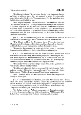 Volksschulgesetz (VSG)                                       412.100
    2 Die Direktion kann Privatschulen, die den Lehrplan nur teilweise

erfüllen, bewilligen, wenn dort vorwiegend in einer Fremdsprache
unterrichtet wird. Sie legt die Voraussetzungen für die Aufnahme von
Schülerinnen und Schülern fest.
    3 Die Trägerschaft einer Privatschule muss Gewähr bieten, dass die

Schülerinnen und Schüler keinen pädagogischen oder weltanschaulichen
Einflüssen ausgesetzt werden, die den Zielen der Volksschule in grund-
legender Weise zuwiderlaufen. Sie ist verpflichtet, ihre Verbindungen
zu ideellen Vereinigungen zu veröffentlichen und über die Eigentums-
verhältnisse und die personelle Besetzung der leitenden Funktionen
Auskunft zu erteilen.
    § 69.16 1 Als Privatunterricht gelten der Einzelunterricht und der Privatunterricht
Unterricht in einer Gruppe bis zu fünf Schülerinnen und Schülern.
    2 Die Eltern melden der Gemeinde ihres Wohnortes und der

Direktion die Umstände des Privatunterrichts, insbesondere die unter-
richtende Person, den Stundenplan und die Räumlichkeiten.
    3 Dauert der Privatunterricht länger als ein Jahr, muss er von einer

Person mit abgeschlossener Lehrerausbildung erteilt werden.
    § 70.16 1 Die Privatschulen und der Privatunterricht werden von Aufsicht
der Direktion beaufsichtigt. Diese kann geeignete Anordnungen tref-
fen, wenn begründete Zweifel bestehen, ob in Privatschulen oder im
Privatunterricht die Lernziele erreicht werden oder die Bewilligungs-
voraussetzungen für die Privatschulen noch gegeben sind.
    2 Dauert der Privatunterricht länger als ein Jahr, ist die Qualität des

Unterrichts jährlich zu überprüfen.
    3 Die Direktion kann für Lehrpersonen an Privatschulen eine Fach-

aufsicht gemäss § 24 des Lehrerpersonalgesetzes8 anordnen oder ihnen
bei schweren Pflichtverletzungen das Unterrichten untersagen.
    4 Die Direktion kann den Privatunterricht bei schwerwiegenden

Mängeln untersagen.
    § 71.19 1 Schülerinnen und Schüler, die eine Privatschule besu- Weitere
chen oder privat unterrichtet werden, können bei der Gemeinde an Leistungen
ihrem Wohnort die in der Volksschule abgegebenen obligatorischen
Lehrmittel unentgeltlich beziehen, die Musikschulen besuchen und die
Angebote des freiwilligen Schulsports benutzen.
    2 Sie haben an ihrem Wohnort Anspruch auf Therapien gemäss

§ 34 Abs. 3, einschliesslich der dafür notwendigen Abklärungen. Die
Schulpflege entscheidet über Art und Umfang der Leistungen.




1. 10. 06 - 54                                                       17
 