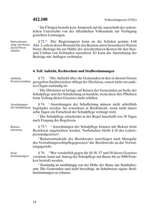 412.100                                         Volksschulgesetz (VSG)

                       3 Im Übrigen besteht kein Anspruch auf die ausserhalb des ordent-

                   lichen Unterrichts von der öffentlichen Volksschule zur Verfügung
                   gestellten Leistungen.
Subventionie-          § 72.16 Der Regierungsrat kann an die Schulen gemäss § 68
rung von beson-    Abs. 2, sofern deren Bestand für den Kanton einen besonderen Nutzen
deren Privat-
schulen            bietet, Beiträge bis zur Hälfte der anrechenbaren Kosten für den Neu-
                   und Umbau von Gebäuden ausrichten. Er kann die Ausrichtung der
                   Beiträge mit Auflagen verbinden.



                   4. Teil: Aufsicht, Rechtsschutz und Strafbestimmungen

Aufsicht,              § 73. 1 Die Aufsicht über die Gemeinden in den in diesem Gesetz
Ersatzvornahme     geregelten Sachbereichen obliegt der Direktion, soweit nicht ein ande-
                   res Organ zuständig ist.
                       2 Die Direktion ist befugt, auf Kosten der Gemeinden an Stelle der

                   Schulpflege und der Schulleitung zu handeln, wenn diese ihre Pflichten
                   beim Vollzug dieses Gesetzes nicht erfüllen.
Anordnungen           § 74. 1 Anordnungen der Schulleitung müssen nicht schriftlich
der Schulleitung   begründet werden. Sie erwachsen in Rechtskraft, wenn nicht innert
                   zehn Tagen ein Entscheid der Schulpflege verlangt wird.
                      2 Die Schulpflege entscheidet in der Regel innerhalb von 30 Tagen

                   nach Eingang des Begehrens.
Rekurs-               § 75.16 1 Anordnungen der Schulpflege können mit Rekurs beim
instanzen          Bezirksrat angefochten werden. Vorbehalten bleibt § 10 des Lehrer-
                   personalgesetzes8.
                      2 Rekursentscheide des Bezirksrates unterliegen nach Massgabe

                   des Verwaltungsrechtspflegegesetzes4 der Beschwerde an das Verwal-
                   tungsgericht.
Straf-                 § 76. 1 Wer vorsätzlich gegen die §§ 56, 57 und 58 dieses Gesetzes
bestimmungen       verstösst, kann auf Antrag der Schulpflege mit Busse bis zu 5000 Fran-
                   ken bestraft werden.
                       2 Zuständig ist unabhängig von der Höhe der Busse das Statthalter-

                   amt. Die Gemeinden sind nicht berechtigt, im Schulwesen eigene Straf-
                   bestimmungen zu erlassen.




                   18
 