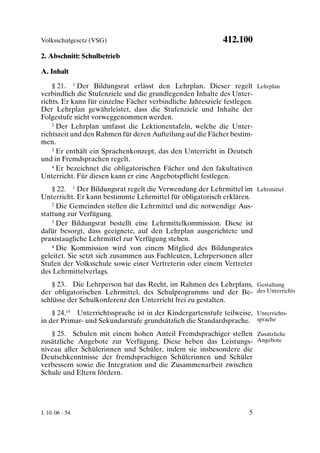Volksschulgesetz (VSG)                                       412.100
2. Abschnitt: Schulbetrieb

A. Inhalt

    § 21. 1 Der Bildungsrat erlässt den Lehrplan. Dieser regelt Lehrplan
verbindlich die Stufenziele und die grundlegenden Inhalte des Unter-
richts. Er kann für einzelne Fächer verbindliche Jahresziele festlegen.
Der Lehrplan gewährleistet, dass die Stufenziele und Inhalte der
Folgestufe nicht vorweggenommen werden.
    2 Der Lehrplan umfasst die Lektionentafeln, welche die Unter-

richtszeit und den Rahmen für deren Aufteilung auf die Fächer bestim-
men.
    3 Er enthält ein Sprachenkonzept, das den Unterricht in Deutsch

und in Fremdsprachen regelt.
    4 Er bezeichnet die obligatorischen Fächer und den fakultativen

Unterricht. Für diesen kann er eine Angebotspflicht festlegen.
    § 22. 1 Der Bildungsrat regelt die Verwendung der Lehrmittel im Lehrmittel
Unterricht. Er kann bestimmte Lehrmittel für obligatorisch erklären.
    2 Die Gemeinden stellen die Lehrmittel und die notwendige Aus-

stattung zur Verfügung.
    3 Der Bildungsrat bestellt eine Lehrmittelkommission. Diese ist

dafür besorgt, dass geeignete, auf den Lehrplan ausgerichtete und
praxistaugliche Lehrmittel zur Verfügung stehen.
    4 Die Kommission wird von einem Mitglied des Bildungsrates

geleitet. Sie setzt sich zusammen aus Fachleuten, Lehrpersonen aller
Stufen der Volksschule sowie einer Vertreterin oder einem Vertreter
des Lehrmittelverlags.
    § 23. Die Lehrperson hat das Recht, im Rahmen des Lehrplans, Gestaltung
der obligatorischen Lehrmittel, des Schulprogramms und der Be- des Unterrichts
schlüsse der Schulkonferenz den Unterricht frei zu gestalten.
    § 24.19 Unterrichtssprache ist in der Kindergartenstufe teilweise, Unterrichts-
in der Primar- und Sekundarstufe grundsätzlich die Standardsprache. sprache
   § 25. Schulen mit einem hohen Anteil Fremdsprachiger stellen Zusätzliche
zusätzliche Angebote zur Verfügung. Diese heben das Leistungs- Angebote
niveau aller Schülerinnen und Schüler, indem sie insbesondere die
Deutschkenntnisse der fremdsprachigen Schülerinnen und Schüler
verbessern sowie die Integration und die Zusammenarbeit zwischen
Schule und Eltern fördern.




1. 10. 06 - 54                                                        5
 