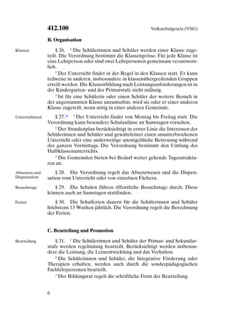 412.100                                         Volksschulgesetz (VSG)

                  B. Organisation

Klassen               § 26. 1 Die Schülerinnen und Schüler werden einer Klasse zuge-
                  teilt. Die Verordnung bestimmt die Klassengrösse. Für jede Klasse ist
                  eine Lehrperson oder sind zwei Lehrpersonen gemeinsam verantwort-
                  lich.
                      2 Der Unterricht findet in der Regel in den Klassen statt. Er kann

                  teilweise in anderen, insbesondere in klassenübergreifenden Gruppen
                  erteilt werden. Die Klassenbildung nach Leistungsanforderungen ist in
                  der Kindergarten- und der Primarstufe nicht zulässig.
                      3 Ist für eine Schülerin oder einen Schüler der weitere Besuch in

                  der angestammten Klasse unzumutbar, wird sie oder er einer anderen
                  Klasse zugeteilt, wenn nötig in einer anderen Gemeinde.
Unterrichtszeit      § 27.16 1 Der Unterricht findet von Montag bis Freitag statt. Die
                  Verordnung kann besondere Schulanlässe an Samstagen vorsehen.
                     2 Der Stundenplan berücksichtigt in erster Linie die Interessen der

                  Schülerinnen und Schüler und gewährleistet einen ununterbrochenen
                  Unterricht oder eine anderweitige unentgeltliche Betreuung während
                  des ganzen Vormittags. Die Verordnung bestimmt den Umfang des
                  Halbklassenunterrichts.
                     3 Die Gemeinden bieten bei Bedarf weiter gehende Tagesstruktu-

                  ren an.
Absenzen und          § 28. Die Verordnung regelt das Absenzwesen und die Dispen-
Dispensation      sation vom Unterricht oder von einzelnen Fächern.
Besuchstage          § 29. Die Schulen führen öffentliche Besuchstage durch. Diese
                  können auch an Samstagen stattfinden.
Ferien               § 30. Die Schulferien dauern für die Schülerinnen und Schüler
                  höchstens 13 Wochen jährlich. Die Verordnung regelt die Berechnung
                  der Ferien.


                  C. Beurteilung und Promotion

Beurteilung           § 31. 1 Die Schülerinnen und Schüler der Primar- und Sekundar-
                  stufe werden regelmässig beurteilt. Berücksichtigt werden insbeson-
                  dere die Leistung, die Lernentwicklung und das Verhalten.
                      2 Die Schülerinnen und Schüler, die Integrative Förderung oder

                  Therapien erhalten, werden auch durch die sonderpädagogischen
                  Fachlehrpersonen beurteilt.
                      3 Der Bildungsrat regelt die schriftliche Form der Beurteilung.




                  6
 